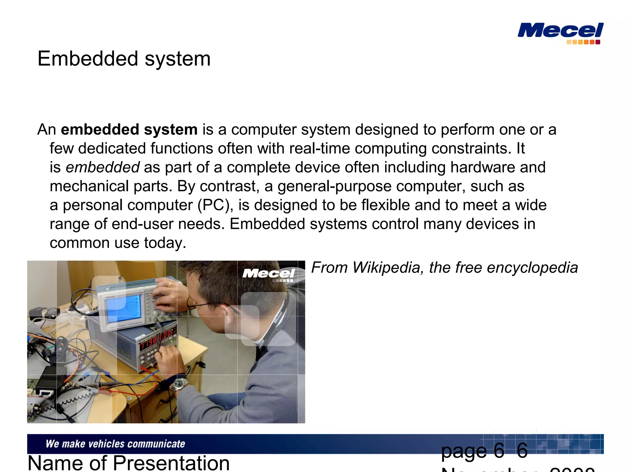 page 6 6
Name of Presentation
Embedded system
An embedded system is a computer system designed to perform one or a
few dedicated functions often with real-time computing constraints. It
is embedded as part of a complete device often including hardware and
mechanical parts. By contrast, a general-purpose computer, such as
a personal computer (PC), is designed to be flexible and to meet a wide
range of end-user needs. Embedded systems control many devices in
common use today.
From Wikipedia, the free encyclopedia
 