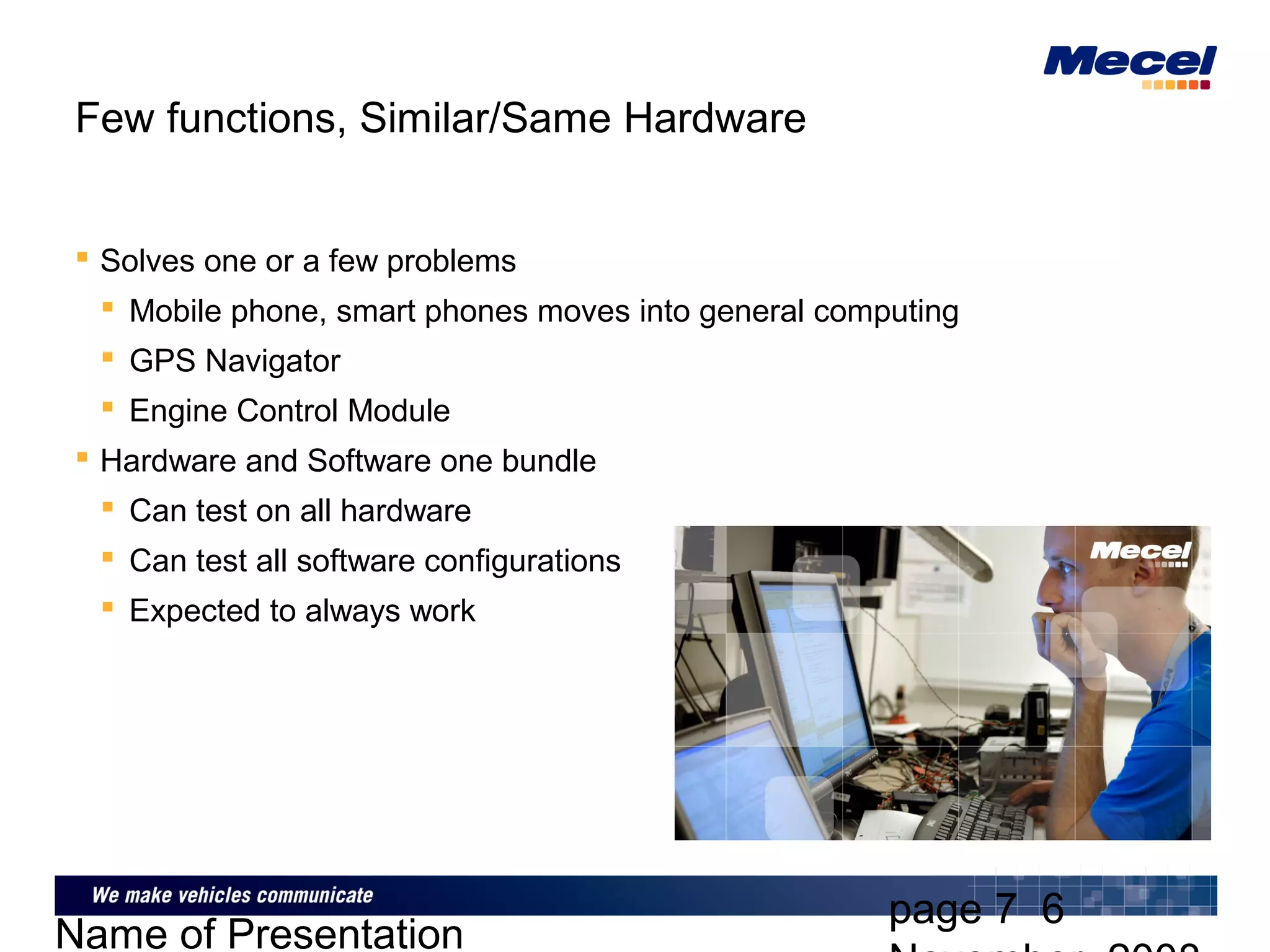 page 7 6
Name of Presentation
Few functions, Similar/Same Hardware
 Solves one or a few problems
 Mobile phone, smart phones moves into general computing
 GPS Navigator
 Engine Control Module
 Hardware and Software one bundle
 Can test on all hardware
 Can test all software configurations
 Expected to always work
 
