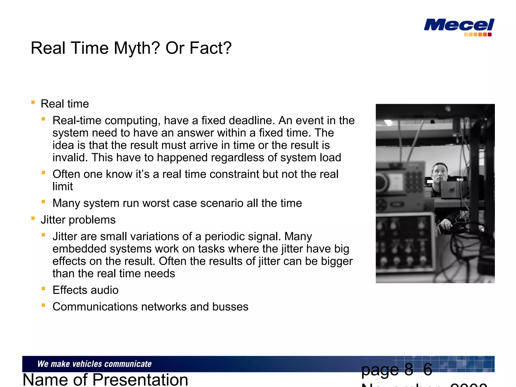 page 8 6
Name of Presentation
Real Time Myth? Or Fact?
 Real time
 Real-time computing, have a fixed deadline. An event in the
system need to have an answer within a fixed time. The
idea is that the result must arrive in time or the result is
invalid. This have to happened regardless of system load
 Often one know it’s a real time constraint but not the real
limit
 Many system run worst case scenario all the time
 Jitter problems
 Jitter are small variations of a periodic signal. Many
embedded systems work on tasks where the jitter have big
effects on the result. Often the results of jitter can be bigger
than the real time needs
 Effects audio
 Communications networks and busses
 