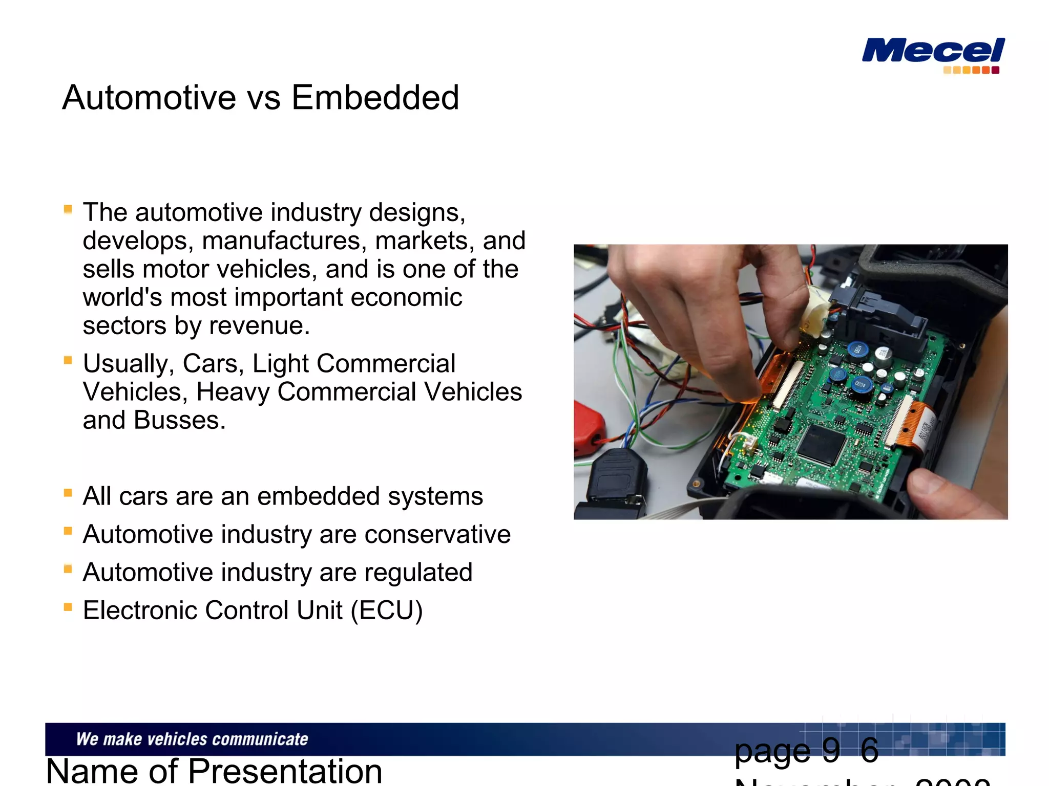 page 9 6
Name of Presentation
Automotive vs Embedded
 The automotive industry designs,
develops, manufactures, markets, and
sells motor vehicles, and is one of the
world's most important economic
sectors by revenue.
 Usually, Cars, Light Commercial
Vehicles, Heavy Commercial Vehicles
and Busses.
 All cars are an embedded systems
 Automotive industry are conservative
 Automotive industry are regulated
 Electronic Control Unit (ECU)
 