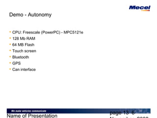 page 13 6
Name of Presentation
Demo - Autonomy
 CPU: Freescale (PowerPC) - MPC5121e
 128 Mb RAM
 64 MB Flash
 Touch screen
 Bluetooth
 GPS
 Can interface
 