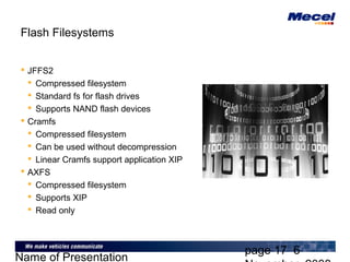 page 17 6
Name of Presentation
Flash Filesystems
 JFFS2
 Compressed filesystem
 Standard fs for flash drives
 Supports NAND flash devices
 Cramfs
 Compressed filesystem
 Can be used without decompression
 Linear Cramfs support application XIP
 AXFS
 Compressed filesystem
 Supports XIP
 Read only
 