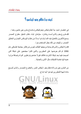 ‫يوميات لينكساوى‬



                         ‫كيف بدأ نظام جنو/لينكس ؟‬


     ‫فى اختصار شديد ،بدأ نظام لينكس )جنو/لينكس( باندماج مشروعين هامين وهما :‬
‫# مشروع  جنو والذى أسسه ريتشارد  ستولمان  لبناء  نظام  تشغيل  مفتوح  المصدر ‬
‫يسمح  للخرين  بالتعديل فيككه كمككا يشككاءوا بككدل مككن نظككام اليككونكس التجككارى المغلككق ‬
                                         ‫المصدر، والهدف من ذلك جعل المستخدم حرا.‬
‫#  نواة  لينكس  والذى قام  ببداية برمجتها الطالب لينوس تورفالدز بجامعة هلسنكى عام ‬
‫0991  ثم  قام  بعرضها  على  المطورين  والذين  كانوا  مجتمعين  على  شبكة  التى ‬
‫أصبحت فيما بعد شبكة النترنت فلقت قبول عندهم وتم تطوير النواة وإضافة مزايككا ‬
                                        ‫عديدة لها خاصة للشبكات مثل المن والحماية .‬


‫من المشروعين تم ولدة نظام جنو / لينكس الحككر والمفتككوح المصككدر والككذى أصككبح ‬
                                               ‫مائدة شهية للمطورين ليبدعوا أيما إبداع.‬




 ‫9‬
 