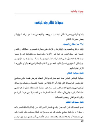 ‫يوميات لينكساوى‬



                           ‫مميزات نظام جنو/لينكس‬


‫يتمتع اللينكس بمميزات كان اجتماعها مككع بعضككها البعككض عمل فنيككا رائعككا ،وإليكككم ‬
                                                                     ‫بعض مميزات النظام:‬
                                                                 ‫أول: حر/ مفتوح المصدر‬
‫فإنك لن تقوم بتحميله من النترنت و تنزيله على جهازك فحسب بل بإمكانك أن تقككوم ‬
‫بنسخه على اسطوانات وتوزعها على الخرين ولككن تجككد مككن يقككل لككك هككذه قرصككنة ‬
‫،وبإمكانككك  التعككديل علككى النظككام كمككا تشككاء وبحريككة تامككة ، وتشككارك بككه الخريككن  ‬
‫،وبإمكان المطورين تحميل الكود المصدرى للنظام، ليتمكنوا من تعككديلها و تطويرهككا ‬
                                                                          ‫لتوفر إحتياجاتهم.‬
                                                                       ‫ثانيا: مجانية النظام‬
‫مجانية  اللينكككس تعتككبر أحككد أهككم مميزاتككه والككتى تجعلككه يفككرض نفسككه علككى مجتمككع ‬
‫الشركات والمؤسسات التى تنفق أموال طائلة فى أنظمككة التشككغيل ،وهنككاك توزيعككات ‬
‫لينكس التى يصاحبها الدعم الفنى فهى نسخ غير مجانية فأنت تدفع مقابل الدعم الفنككى ‬
‫أما النظام فهو مجانى فلن تختلف النسخة المدفوعة عككن المجانيككة مككن حيككث البرامككج ‬
                                                     ‫ولكن الدعم الفنى وبعض التحديثات.‬
                                                                     ‫ثالثا: مصداقية النظام‬
‫نعككم  المصككداقية  فلككن تجككد مككن يخككدع بشككعارات براقككة عككن إمكانيككات نظككامه وأداءه ‬
‫واستقراره  ،بل  تجد مجتمع يكشف لك عيوب وميزات النظام ويطلب منك التعاون فى ‬
‫حل مشكلته أو إبلغه بمشكلة وقعت لك. تشعر كأنك فككى أسككرة كككل مككن فيهككا يخككدم ‬
                                                                                         ‫01‬
 