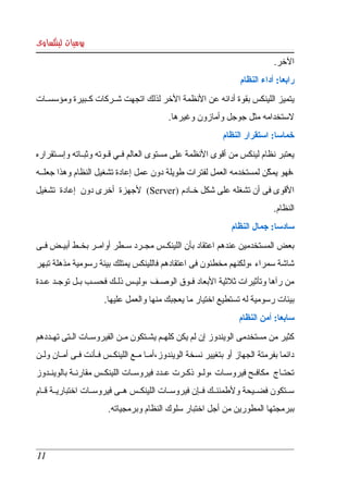 ‫يوميات لينكساوى‬
                                                                                   ‫الخر.‬
                                                                       ‫رابعا: أداء النظام‬
‫يتميز اللينكس بقوة أدائه عن النظمة الخر لذلك اتجهت شككركات كككبيرة ومؤسسككات ‬
                                              ‫لستخدامه مثل جوجل وأمازون وغيرها.‬
                                                                 ‫خماسا: استقرار النظام‬
‫يعتبر نظام لينكس من أقوى النظمة على مستوى العالم فككي قككوته وثبككاته وإسككتقراره ‬
‫،فهو يمكن لمستخدمه العمل لفترات طويلة دون عمل إعادة تشغيل النظام وهذا جعلككه ‬
                                                                     ‫ّ‬
‫القوى فى أن تشغله على شكل خككادم )‪  (Server‬لجهزة  أخرى دون  إعادة  تشغيل ‬
                                                                                   ‫النظام.‬
                                                                    ‫سادسا: جمال النظام‬
‫بعض المستخدمين عندهم اعتقاد بأن اللينكككس مجككرد سككطر أوامككر بخككط أبيككض فككى ‬
‫شاشة سمراء ،ولكنهم مخطئون فى اعتقادهم فاللينكس يمتلك بيئة رسومية مذهلة تبهر ‬
‫من  رآها وتأثيرات ثلثية البعاد فككوق الوصككف ،وليككس ذلككك فحسككب بككل توجككد عككدة ‬
                        ‫بيئات رسومية له تستطيع اختيار ما يعجبك منها والعمل عليها.‬
                                                                       ‫سابعا: أمن النظام‬
‫كثير من مستخدمى الويندوز إن لم يكن كلهككم يشككتكون مككن الفيروسككات الككتى تهككددهم ‬
‫دائما بفرمتة الجهاز أو بتغيير نسخة الويندوز،أمككا مككع اللينكككس فككأنت فككى أمككان ولككن ‬
‫تحتككاج   مكافككح  فيروسككات ،ولككو ذكككرت عككدد فيروسككات اللينكككس مقارنككة بالوينككدوز ‬
‫سككتكون فضككيحة ولطمئنككك فككإن فيروسككات اللينكككس هككى فيروسككات اختباريككة قككام ‬
                         ‫ببرمجتها المطورين من أجل اختبار سلوك النظام وبرمجياته.‬



 ‫11‬
 