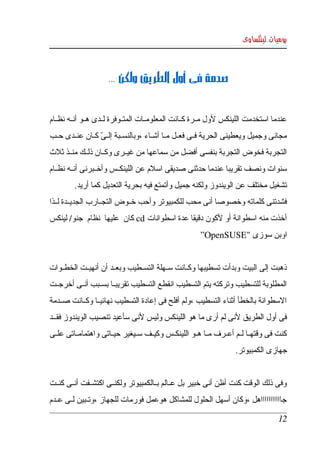 ‫يوميات لينكساوى‬



                      ‫صدمة فى أول الطريق ولكن ...‬


‫عندما  استخدمت  اللينكس لول مككرة كككانت المعلومككات المتككوفرة لككدى هككو أنككه نظككام ‬
‫مجانى  وجميل ويعطينى الحرية فككى فعككل مككا أشككاء ،وبالنسككبة إلكى كككان عنككدى حككب ‬
                   ‫ّ‬
‫التجربة فخوض التجربة بنفسى أفضل من سماعها من غيككرى وكككان ذلككك منككذ ثلث ‬
‫سنوات ونصف تقريبا عندما حدثنى صديقى اسلم عن اللينكككس وأخككبرنى أنككه نظككام ‬
         ‫تشغيل مختلف عن الويندوز ولكنه جميل وأتمتع فيه بحرية التعديل كما أريد. ‬
‫فشدتنى كلماته وخصوصا أنى محب للكمبيوتر وأحب خككوض التجككارب الجديككدة لككذا ‬
‫أخذت منه اسطوانة أو لكون دقيقا عدة اسطوانات ‪ cd‬كان  عليها  نظام  جنو/ لينكس ‬
                                                      ‫اوبن سوزى "‪   ”OpenSUSE‬‬


‫ذهبت إلى البيت وبدأت تسطيبها وكككانت سككهلة التسككطيب وبعككد أن أنهيككت الخطككوات ‬
‫المطلوبة للتسطيب وتركته يتم التسطيب انقطع التسطيب تقريبككا بسككبب أنككى أخرجككت ‬
‫السطوانة بالخطأ أثناء التسطيب ،ولم أفلح فى إعادة التسطيب نهائيككا وكككانت صككدمة ‬
‫فى أول الطريق لنى لم أرى ما هو اللينكس وليس لنى سأعيد تنصيب الويندوز فقككد ‬
‫كنت فى وقتهككا لككم أعككرف مككا هككو اللينكككس وكيككف سككيغير حيككاتى واهتمامككاتى علككى ‬
                                                                     ‫جهازى الكمبيوتر.‬


‫وفى ذلك الوقت كنت أظن أنى خبير بل عككالم بككالكمبيوتر ولكنككى اكتشككفت أنككى كنككت ‬
‫جاااااااااااهل ،وكان أسهل الحلول للمشاكل هوعمل فورمات للجهاز ،وتككبين لككى عككدم ‬

                                                                                     ‫21‬
 