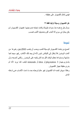 ‫يوميات لينكساوى‬
                                                 ‫فهمى لعالم الكمبيوتر على حقيقته .‬


                                                 ‫هل الكمبيوتر وسيلة ترفيه فقط ؟؟‬
‫سؤال طرح نفسه منذ سنوات طويلة وكانت إجابته نعككم حينهككا ،فجهككاز الكمككبيوتر لككم ‬
                           ‫يكن يمثل لى سوى آلة ألعاب أقوم بتحديثها للعب فحسب.‬



                                                                           ‫نصيحة‬

‫أنصح من يتخككذ الكمككبيوتر كوسككيلة للعككب ويحككب أن يلعككب 0102‪  pes‬وغيرها  من ‬
‫ألعاب  الويندوز فل ينتقل  إلى  اللينكس ،ليس لنه لن يجد تلك اللعاب _فهو سيجد لعبا ‬
‫مشابهة ومستواها معظم الوقت أقل مما كان يلعبه على الويندوز_ ولكنى أنصحه بككأن ‬
‫يشككترى جهككاز 3   ‪ playstation‬أو ‪ xbox‬أو ‪  nintendo‬ليلعب  كما  يريد  لنه  لم ‬
                                                      ‫يدرى حقيقة جهاز الكمبيوتر. ‬
‫وهكذا سيوفر لنفسه أما الكمبيوتر فهو عالم لم يعشه بعد ما دامت اللعككاب هككى شككغله ‬
                                                                            ‫الدائم. ‬




 ‫31‬
 
