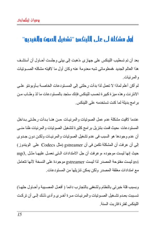 ‫يوميات لينكساوى‬



      ‫أول مشكلة لى على اللينكس "تشغيل الصوت والفيديو"‬


‫بعد أن تم تسطيب اللينكس على جهازى ،ذهبت إلى بيتى وجلست أحككاول أن أستشككف ‬
‫هذا العالم الجديد ،فمعلوماتى شبه معدومة عنه وكان أول ما لقيته مشكله الصككوتيات ‬
                                                                            ‫والمرئيات. ‬
‫لم  أكن  أعلم  لماذا   تعمل لذا بدأت رحلتى إلى المسككتودعات الخاصككة بككأوبونتو علككى ‬
                                                                ‫ل‬
‫النترنت وهذه ميزة كبيرة تحسب للينكس فإنك ستجد بالمستودعات ما لذ وطككاب مككن ‬
                                           ‫برامج بديلة لما كنت تستخدمه على اللينكس.‬


‫عندما لقيت مشكلة عدم عمل الصوتيات والمرئيككات ،مككن هنككا بككدأت رحلككتى بككداخل ‬
‫المستودعات ،حيث قمت بتنزيل برامج كثيرة لتشغيل الصوتيات والمرئيات ظنا منككى ‬
‫أن  عدم  وجودها هو السبب فى عدم تشغيل الصوتيات والمرئيككات ولكككن دون جككدوى ‬
‫إلى أن عرفت أن المشكلة تكمن فى أن ‪) gstreamer‬مثل ‪  Codecs‬على  الويندوز( ‬
‫حيث إنها ليست موجوده ،وعرفت أن جل المتدادات الككتى نعمككل عليهككا مثككل ,3‪ mp‬‬
‫‪ avi‬ليست مفتوحة المصدر لذا ليست ‪ gstreamer‬موجودة على النسخة لنها تتعامل ‬
                     ‫مع امتدادات مغلقة المصدر ولكن يمكن تنزيلها من المستودعات. ‬


‫وبسبب  قلة  خبرتى بالنظام ولشغفى بالتجارب دائما ) أفعككل المصككيبة وأحككاول حلهككا( ‬
‫تسككببت  بعككدم  تشككغيل  الصككوتيات والمرئيككات مككرة أخككرى وأدى ذلككك إلككى أن تركككت ‬
                                                            ‫اللينكس لفترة قاربت السنة.‬

 ‫51‬
 