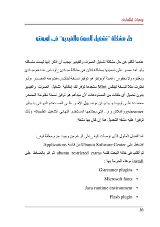 ‫يوميات لينكساوى‬



         ‫حل مشكلة "تشغيل الصوت والفيديو" فى أوبونتو‬


‫عندما أتكلم عن حل مشكلة تشغيل الصوت والفيديو ،يجب أن أذكر إنها ليست مشكككله ‬
‫ولو أحد مصر على تسميتها بمشكله فإذن هى مشكلة مبككادئ _أونككاس عنككدهم مبككادئ ‬
‫ويعلنوه ول يخفوه_ ، فمبدأ أوبونتو هو توفير نسككخة لينكككس مفتككوحه المصككدر ،ولككو ‬
‫نظرت مثل لنسخة لينكس ‪ Mint‬ستجدها توفر لك إمكانية  تشغيل  الصوت  والفيديو ‬
‫بدون  تحميل  أى ملفات من المستودعات لن مبدأهم هو توفير نسخة مفتوحة المصدر  ‬
‫معتمككدة  علككى أوبونتككو ودبيككان ،وتسككهيل المككر علككى المسككتخدم النهككائى بتككوفير ‬
‫‪ gstreamer‬والفلش و و.. التى يحتاجها المستخدم  النهائى  لتشغيل  تطبيقاته  وذلك ‬
                                      ‫توفيرا عليه مشقة التحميل هذا إن كان بها مشقة.‬


         ‫أما أفضل الحلول الذى توصلت إليه _على الرغم من وجود حزم مغلقة فيه_:‬
              ‫اضغط على ‪ Ubuntu Software Center‬من قائمة ‪Applications‬‬
‫ثم أكتب فى خانة البحث كلمة ‪  ubuntu   restricted   extras‬ثم  قم  بالضغط  على ‬
                                                           ‫‪، install‬وهذه الحزمة بها :‬
                                                       ‫• ‪Gstreamer plugins‬‬
                                                           ‫• ‪Microsoft fonts‬‬
                                             ‫• ‪Java runtime environment‬‬
                                                               ‫• ‪Flash plugin‬‬

                                                                                    ‫61‬
 