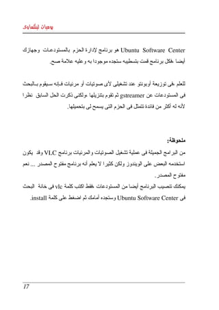 ‫يوميات لينكساوى‬


‫‪ Ubuntu   Software   Center‬هو برنامج لدارة الحزم  بالمستودعكات  وجهازك ‬
              ‫أيضا ،فكل برنامج قمت بتسطيبه ستجده موجودا به وعليه علمة صح.‬


‫للعلم ،فى توزيعة أوبونتو عند تشغيلى لى صوتيات أو مرئيات فككإنه سككيقوم بككالبحث ‬
‫فى المستودعات عن ‪ gstreamer‬ثم تقوم بتنزيلها ،ولكنى ذكرت الحل السابق  نظرا ‬
                      ‫لنه له أكثر من فائدة تتمثل فى الحزم التى يسمح لى بتحميلها.‬




                                                                       ‫ملحوظة:‬
‫من البرامج الجميلة فى عملية تشغيل الصوتيات والمرئيات برنامج ‪ VLC‬وقد  يكون ‬
‫استخدمه البعض على الويندوز ولكن كثيرا   يعلم أنه برنامج مفتوح المصدر ... نعم ‬
                                      ‫ل‬
                                                                 ‫مفتوح المصدر.‬
‫يمكنك تنصيب البرنامج أيضا من المستودعات ،فقط اكتب كلمة ‪ vlc‬فى خانة  البحث ‬
      ‫فى ‪ Ubuntu Software Center‬وستجده أمامك ثم اضغط على كلمة ‪.install‬‬




 ‫71‬
 