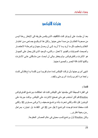 ‫يوميات لينكساوى‬



                                ‫وتركت اللينكس‬


‫بعد أن جلست على أوبونتو كنت كالكفيف الذى يتلمس طريقه كى ليتعثر_وهذا ليككس ‬
‫من صعوبة النظام بل من صدأ مخى حينها_ ولكن هذا لم يكبككح جمككاحى مككن اختبككار ‬
‫النظام وتسطيب كل ما أريد وما   أريككد إلككى أن وصككل جهككازى لمرحلككة الحتضككار ‬
                                                  ‫ل‬
‫وأصبحت الصوتيات والفيديو   تعمل ، والشىء الوحيد الذى كان يعمل على الجهككاز ‬
                                                 ‫ل‬
‫هو النترنت والفايرفوكس ،ولم يخطر ببالى أن أبحككث عككن مشكككلتى علككى النككترنت ‬
                                            ‫ولكنها كانت قلة البصر والبصيرة حينها.‬


‫انتهى أمرى حينها بأن تركت اللينكس لمدة عككام تقريبككا دون كلمككة وداع فكككأنى كنككت ‬
                                         ‫راجعا مرة أخرى ولست أدرى متى وكيف.‬


                                                                             ‫فائدة :‬
‫فى الفترة البسيطة التى جلستها على اللينكس كنت قككد احتككككت ببرنامككج الفككايرفوكس ‬
‫‪ Firefox‬فلم أكن أستخدم غيره فى تصفح النترنت على اللينكس ،وكنت جربته على  ‬
‫الويندوز قبل ذلك ولكنى شعرت بأنه برنامككج ضككعيف ول يرقككى مسككتوى ‪  IE‬ولكنى ‬
‫كنت مخطئا تماما فوجدت البرنامج   يقل عككن ‪  IE‬فى  الكفاءة  بل  تجاوزه  بمراحل ‬
                                              ‫ل‬
                                                              ‫_من وجهة نظرى_. ‬
              ‫وكان ‪ Firefox‬أول برنامج كسب محبتى فى عالم المصادر المفتوحة. ‬


                                                                                 ‫81‬
 