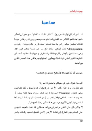 ‫يوميات لينكساوى‬



                                   ‫عودا حميدا‬


‫كما أخبرتكم كان قول ال عز وجل: ""فاتقوا ال مككا اسككتطعتم" ،هككو محركككى لخطككو ‬
                         ‫ْ‬          ‫ّ َ‬
                                      ‫َ‬
‫خطوة جادة نحو اللينكس بعد انقطاع لمدة عام عنه ،وسبحان ربى الذى وفقنككى حينهككا ‬
‫فقد قاما صديقى إسلم ورامى جزاهما ال خيرا بعمل كورس ‪  Essentials‬وكورس ‬
                                                       ‫ّ‬
‫‪ Administration‬لنظام اللينكس ، وكان  الكورس  على  نسخة  لينكس  فيدورا 01 ‬
‫وهى نسخة تتميز بالجمال والقوة والناقة والستقرار ،وحينها بدأت مفاهيم المصككادر ‬
‫المفتوحة تظهر أمامى شيئا فشيئا ،ووظهور أهميتها ودورها فككى هككذا العصككر التقنككى ‬
                                                                           ‫مع الوقت.‬


                            ‫هل يجب أن آخذ كورسات لستطيع التعامل مع اللينكس؟‬


                                ‫أكيد هذا السؤال يدور فى عقولكم ،وإجابتى له نعم ول‬
‫نعم ،لكل من  يريد  إتقان  كتابة  الوامر  فى ‪ shell‬أو ‪،  terminal‬وأكيد  تتساءلون ‬
‫ماهى ‪ shell‬و ‪ terminal‬؟!  إنهم عبارة  عن  شاشة  سمراء  وبها  كتابة  بيضاء أو ‬
‫خضراء كما تحب ، كما فى الفلم تكتب بها أوامر كمدخلت ليقككوم النظككام بتنفيككذها ‬
                  ‫كأننا فى فيلم أجنبى أكشن وحرب بين صفت اللبن ومنيا القمح ^_^.‬
‫ل ،وأكبر دليل على كلمى هو تجربتى مع أحد أصدقائى  فقد  قمت  بتعليمه  الجلوس ‬
‫على  اللينكس دون  التطرق إلى كتابككة الوامككر إل فككى أضككيق الحككدود وكككانت أوامككر ‬


                                                                                  ‫02‬
 