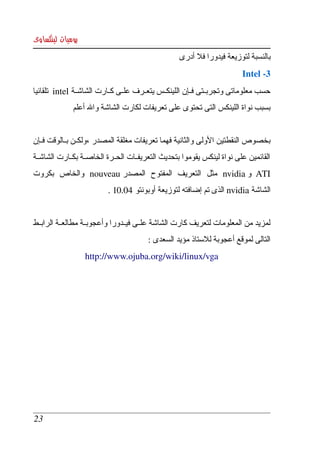 ‫يوميات لينكساوى‬
                                                     ‫بالنسبة لتوزيعة فيدورا فل أدرى ‬
                                                                            ‫3­ ‪ Intel‬‬
‫حسب معلوماتى وتجربككتى فككإن اللينكككس يتعككرف علككى كككارت الشاشككة ‪  intel‬تلقائيا ‬
               ‫بسبب نواة اللينكس التى تحتوى على تعريفات لكارت الشاشة وال أعلم‬


‫بخصوص النقطتين الولى والثانية فهما تعريفات مغلقة المصدر ،ولكككن بككالوقت فككإن ‬
‫القائمين  على  نواة  لينكس يقوموا بتحديث التعريفككات الحككرة الخاصككة بكككارت الشاشككة ‬
‫‪  ATI‬و ‪  nvidia‬مثل  التعريف  المفتوح  المصدر ‪  nouveau‬والخاص  بكروت ‬
                            ‫الشاشة ‪ nvidia‬الذى تم إضافته لتوزيعة أوبونتو 40.01 .‬


‫لمزيد من  المعلومات لتعريف كارت الشاشة علككى فيككدورا وأعجوبككة مطالعككة الرابككط ‬
                                          ‫التالى لموقع أعجوبة للستاذ مؤيد السعدى :‬
                   ‫‪http://www.ojuba.org/wiki/linux/vga‬‬




 ‫32‬
 