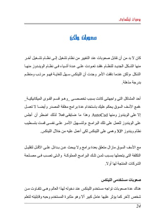 ‫يوميات لينكساوى‬



                                      ‫،ولكن ‬     ‫صعوبات‬


‫كان   بد من أن تقابل صعوبات عند التغيير من نظام تشغيل إلككى نظككام تشككغيل آخككر ‬
                                                                            ‫ل‬
‫منها  الشكككل  الجديككد  للنظككام ،فقككد تعككودت علككى عككدة أشككياء فككى نظككام الوينككدوز منهككا ‬
‫الشكل ،ولكن عندما دققت المر وجدت أن اللينكس سككهل للغايككة فهككو مرتككب ومنظككم ‬
                                                                                  ‫بدرجة مذهلة. ‬


‫أحد المشاكل التى واجهتنى كانت بسبب تخصصككى _وهككو قسككم القككوى الميكانيكيككة_ ‬
‫،فمع السف السوق يحكم عليك باستخدام عدة برامج مغلقة المصدر وأيضككا   تعمككل ‬
        ‫ل‬
‫إل على الويندوز ومنها ‪  AutoCad‬وهذا  ما  ضايقنى فعل  لذلك  اضطر أن  أجلس ‬
‫على  الويندوز للعمل على تلك البرامككج ،ولتسككهيل المككر علككى نفسككى قمككت بتسككطيب ‬
             ‫نظام ويندوز ‪ XP‬وهمى على اللينكس لكى أعمل عليه من خلل اللينكس. ‬
                                                                                                  ‫ ‬
‫مع السف السوق مازال متعلق بعدة برامج ول يبحث عككن بككدائل علككى القككل لتقليككل ‬
‫التكلفة التى يتحملها بسككبب ثمككن تلككك البرامككج المملوكككة  والككتى تصككب فككى مصككلحة ‬
                                                                    ‫الشركات المنتجة لها أول. ‬


                                                                ‫صعوبات مستخدمى اللينكس ‬
‫هناك  عدة  صعوبات تواجه مستخدم اللينكس عند دخوله لهذا العالم وهككى تتفككاوت مككن ‬
‫شخص لخر كما يؤثر عليها عامل كبير أل وهو مثابرة المستخدم وحبه وقابليته لتعلم ‬

                                                                                               ‫42‬
 