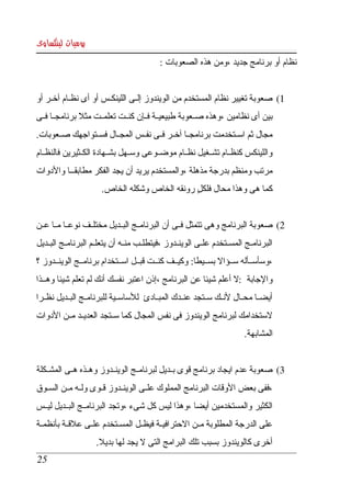 ‫يوميات لينكساوى‬
                                             ‫نظام أو برنامج جديد ،ومن هذه الصعوبات : ‬


‫1( صعوبة تغيير نظام المستخدم من الويندوز إلككى اللينكككس أو أى نظككام آخككر أو ‬
‫بين أى نظامين ،وهذه صككعوبة طبيعيككة فككإن كنككت تعلمككت مثل برنامجككا فككى ‬
‫مجال ثم  اسككتخدمت برنامجككا آخككر فككى نفككس المجككال فسككتواجهك صككعوبات. ‬
‫واللينكس كنظككام تشككغيل نظككام موضككوعى وسككهل بشككهادة الكككثيرين فالنظككام ‬
‫مرتب ومنظم بدرجة مذهلة ،والمستخدم يريد أن يجد الفكر مطابقكككا والدوات ‬
                       ‫كما هى وهذا محال فلكل رونقه الخاص وشكله الخاص. ‬
                                                 ‫ٍ‬


‫2( صعوبة البرنامج وهى تتمثل فككى أن البرنامككج البككديل مختلككف نوعككا مككا عككن ‬
‫البرنامككج  المسككتخدم علككى الوينككدوز ،فيتطلككب منككه أن يتعلككم البرنامككج البككديل ‬
‫،وسأسككأله سككؤال بسككيطا: وكيككف كنككت قبككل اسككتخدام برنامككج الوينككدوز ؟ ‬
‫والجابة :   أعلم شيئا عن البرنامج ،إذن اعتبر نفسك أنك لم تعلم شيئا وهككذا ‬
                                                               ‫ل‬
‫أيضككا محككال لنككك سككتجد عنككدك المبككادئ  للساسككية للبرنامككج البككديل نظككرا ‬
‫لستخدامك لبرنامج الويندوز فى نفس المجال كما سككتجد العديككد مككن الدوات ‬
                                                                           ‫المشابهة. ‬


‫3( صعوبة عدم ايجاد برنامج قوى بككديل لبرنامككج الوينككدوز وهككذه هككى المشكككلة ‬
‫،ففى بعض  الوقات البرنامج المملوك علككى الوينككدوز قككوى ولككه مككن السككوق ‬
‫الكثير والمستخدمين أيضا ،وهذا ليس كل شىء ،وتجد البرنامككج البككديل ليككس ‬
‫على الدرجة المطلوبة مككن الحترافيككة فيظككل المسككتخدم علككى علقككة بأنظمككة ‬
                      ‫أخرى كالويندوز بسبب تلك البرامج التى   يجد لها بديل.‬
                                    ‫ل‬
 ‫52‬
 