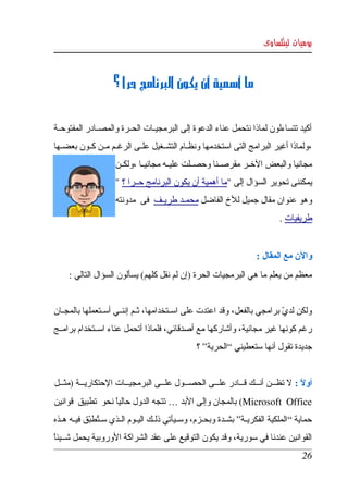 ‫يوميات لينكساوى‬



                     ‫ما أهمية أن يكون البرنامج حرا ؟‬


‫أكيد  تتساءلون  لماذا نتحمل عناء الدعوة إلى البرمجيككات الحككرة والمصككادر المفتوحككة ‬
‫،ولماذا أغير البرامج التى استخدمها ونظككام التشككغيل علككى الرغككم مككن كككون بعضككها ‬
                     ‫مجانيا والبعض الخككر مقرصككنا وحصككلت عليككه مجانيككا ،ولكككن ‬
                     ‫يمكننى تحوير السؤال إلى "ما أهمية أن يكون البرنامج حككرا ؟ " ‬
                     ‫وهو عنوان مقال جميل للخ الفاضل محمككد طريككف  فى  مدونته ‬
                                                                                 ‫طريفيات .‬


                                                                         ‫والن مع المقال :‬
     ‫معظم من يعلم ما هي البرمجيات الحرة )إن لم نقل كلهم( يسألون السؤال التالي : ‬


‫ولكن لدي برامجي بالفعل، وقد اعتدت على اسككتخدامها، ثككم إننككي أسككتعملها بالمجككان ‬
                                                                            ‫ّ‬
‫رغم كونها غير مجانية، وأشاركها مع أصدقائي، فلماذا أتحمل عناء اسككتخدام برامككج ‬
                                                  ‫جديدة تقول أنها ستعطيني “الحرية” ؟ ‬


‫أول :  ل  تظكككن  أنكككك  قكككادر  علكككى الحصكككول علكككى البرمجيكككات الحتكاريكككة )مثكككل ‬
                                                                                          ‫ً‬
‫‪ (Microsoft   Office‬بالمجان وإلى البد … تتجه الدول حاليا نحو  تطبيق  قوانين ‬
                    ‫ً‬
‫حماية “الملكية الفكريككة” بشككدة وبحككزم، وسككيأتي ذلككك اليككوم الككذي سكتطبق فيككه هككذه ‬
              ‫ُ ّ‬
‫القوانين عندنا في سورية، وقد يكون التوقيع على عقد الشراكة الوروبية يحمل شككيئا ‬
 ‫ً‬
                                                                                         ‫62‬
 
