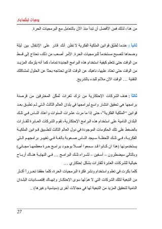 ‫يوميات لينكساوى‬
           ‫من هذا، لذلك فمن الفضل أن تبدأ منذ الن بالتعامل مع البرمجيات الحرة. ‬


‫ثانيا : عندما تطبق قوانين الملكية الفكرية   تظن  أنك  قادر  على  النتقال  بين  ليلة ‬
                                         ‫ل‬                         ‫ ُ ّ‬        ‫ً‬
‫وضحاها  لتصبح  مستخدما  للبرمجيات  الحرة. المر أصعب من ذلك، تحتاج إلى قسط ‬
                                                    ‫ً‬
‫من الوقت حتى تتعلم كيفية استخدام هذه البرامج الجديدة تماما، كما أنه يلزمك المزيككد ‬
                         ‫ً‬
‫من الوقت  حتى تعتاد عليها، ناهيك عن الوقت الذي تحتاجه بحثا عن الحلول لمشاكلك ‬
                   ‫ً‬
                                             ‫التقنية … الوقت الن ملئم للبدء بالتدريج. ‬


‫ثالثا : هدف الشركات  الحتكارية  من  ترك  ثغرات  تمكن  المخترقين  من  قرصنة ‬
                        ‫ُ ّ‬               ‫ِ‬                           ‫ً‬
‫برامجها هي تحقيق انتشار واسع لبرامجها في بلدان العالم الثالث الككتي لككم تطبككق بعككد ‬
‫قوانين “ الملكية الفكرية”، حتى إذا ما مرت عشرات السنوات واعتاد النككاس فككي تلككك ‬
‫البلدان النامية على استخدام هذه البرامج الحتكارية، تقوم الشركات العككابرة للقككارات ‬
‫بالضغط  على تلك الحكومات الموجودة في دول العالم الثالث لتطككبيق قككوانين الملكيككة ‬
‫الفكريككة، فككي تلككك اللحظككة سككيجد النككاس صككعوبة بالغككة فككي تغييككر برامجهككم الككتي ‬
‫يستخدمونها )هذا ان كككانوا قككد سككمعوا أصككل بوجككود برامككج حككرة معظمهككا مجككاني( ‬
‫وبالتالي سيضطرون – آسككفين – لشككراء تلككك البرامككج … فككي النهايككة هنككاك أربككاح ‬
                                   ‫خيالية للشركات العابرة للقارات بشكل إحتكاري … ‬
‫كلما بكرت في تعلم واستخدام ونشر فكرة البرمجيات الحرة، كلما حققنا تحككررا أكككثر ‬
        ‫ً‬
‫من التبعية لتلك الشركات التي   هم لها سوى الحتكككار وإنهككاك إقتصككاديات البلككدان ‬
                                                  ‫ل ّ‬
          ‫النامية لتحقيق المزيد من التبعية لها في مجالت أخرى )سياسية وغيرها( .. ‬




 ‫72‬
 