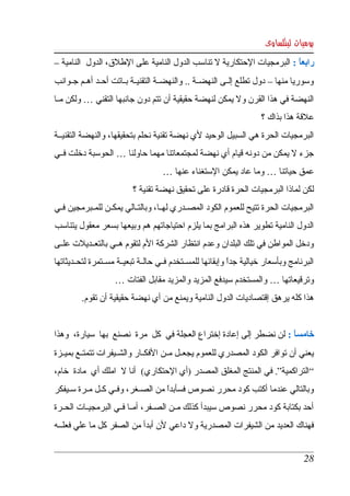 ‫يوميات لينكساوى‬
‫رابعا : البرمجيات الحتكارية   تناسب الدول النامية على الطلق، الدول  النامية – ‬
                                                 ‫ل‬                       ‫ً‬
‫وسوريا منها – دول تطلع إلككى النهضككة .. والنهضككة التقنيككة بككاتت أحككد أهككم جككوانب ‬
‫النهضة في هذا القرن ول يمكن لنهضة حقيقية أن تتم دون جانبها التقني … ولكن مككا ‬
                                                                       ‫علقة هذا بذاك ؟ ‬
‫البرمجيات الحرة هي السبيل الوحيد لي نهضة تقنية نحلم بتحقيقها، والنهضة التقنيككة ‬
‫جزء   يمكن من دونه قيام أي نهضة لمجتمعاتنا مهما حاولنا … الحوسبة دخلت فككي ‬
                                                                      ‫ل‬
                                     ‫عمق حياتنا … وما عاد يمكن الستغناء عنها … ‬
                           ‫لكن لماذا البرمجيات الحرة قادرة على تحقيق نهضة تقنية ؟ ‬
‫البرمجيات الحرة تتيح للعموم الكود المصككدري لهككا، وبالتككالي يمكككن للمككبرمجين فككي ‬
‫الدول  النامية تطوير هذه البرامج بما يلزم احتياجاتهم هم وبيعها بسعر معقول يتناسب  ‬
‫ودخل المواطن في تلك البلدان وعدم انتظار الشركة الم لتقوم هككي بالتعككديلت علككى ‬
‫البرنامج وبأسعار خيالية جدا وإبقائها للمسككتخدم فككي حالككة تبعيككة مسككتمرة لتحككديثاتها ‬
                                                               ‫ً‬
                    ‫وترقيعاتها … والمستخدم سيدفع المزيد والمزيد مقابل الفتات … ‬
         ‫هذا كله يرهق إقتصاديات الدول النامية ويمنع من أي نهضة حقيقية أن تقوم. ‬


‫خامسا : لن نضطر إلى إعادة إختراع العجلة في  كل  مرة  نصنع  بها  سيارة،  وهذا ‬
                                                                        ‫ً‬
‫يعني أن توافر الكود المصدري للعموم يجعككل مككن الفكككار والشككيفرات تتمتككع بميككزة ‬
‫“ التراكمية”. في المنتج المغلق المصدر )أي الحتكاري(  أنا    املك أي  مادة  خام، ‬
                      ‫ل‬
‫وبالتالي عندما أكتب كود محرر نصوص فسأبدا من الصككغر، وفككي كككل مككرة سككيفكر ‬
                                      ‫ً‬
‫أحد بكتابة كود محرر نصوص سيبدأ كذلك مككن الصككفر، أمككا فككي البرمجيككات الحككرة ‬
‫فهناك العديد من الشيفرات المصدرية ول داعي لن أبدأ من الصفر كل ما علي فعلكككه ‬


                                                                                      ‫82‬
 