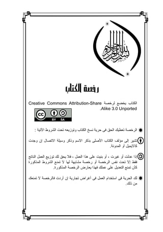 ‫ﺭﺧﺼ ﺔ ﺍﻟ ﻜﺘﺎ ﺏ‬
‫ﺍﻟﻜﺘﺎﺏ ﻳﺨﻀﻊ ﻟﺮﺧﺼﺔ ‪Creative Commons Attribution-Share‬‬
                                 ‫‪.Alike 3.0 Unported‬‬




    ‫ﺍﻟﺮﺧﺼﺔ ﺗﻌﻄﻴﻚ ﺍﻟﺤﻖ ﻓﻰ ﺣﺮﻳﺔ ﻧﺴﺦ ﺍﻟﻜﺘﺎﺏ ﻭﺗﻮﺯﻳﻌﻪ ﺗﺤﺖ ﺍﻟﺸﺮﻭﻁ ﺍﻵﺗﻴﺔ :‬

‫ﺗﺸﻴﺮ ﺇﻟﻰ ﻣﺆﻟﻒ ﺍﻟﻜﺘﺎﺏ ﺍﻷﺻﻠﻰ ﺑﺬﻛﺮ ﺍﻻﺳﻢ ﻭﺫﻛﺮ ﻭﺳﻴﻠﺔ ﺍﻻﺗﺼﺎﻝ ﺇﻥ ﻭﺟﺪﺕ‬
                                             ‫ﻛﺎﻻﻳﻤﻴﻞ ﺃﻭ ﺍﻟﻤﺪﻭﻧﺔ.‬

‫ﺇﺫﺍ ﻋﺪﻟﺖ ﺃﻭ ﻏﻴﺮﺕ ، ﺃﻭ ﺑﻨﻴﺖ ﻋﻠﻰ ﻫﺬﺍ ﺍﻟﻌﻤﻞ ، ﻓﻼ ﻳﺤﻖ ﻟﻚ ﺗﻮﺯﻳﻊ ﺍﻟﻌﻤﻞ ﺍﻟﻨﺎﺗﺞ‬
‫ﻓﻘﻂ ﺇﻻ ﺗﺤﺖ ﻧﻔﺲ ﺍﻟﺮﺧﺼﺔ ﺃﻭ ﺭﺧﺼﺔ ﻣﺸﺎﺑﻬﺔ ﻟﻬﺎ ﻻ ﺗﻤﻨﻊ ﺍﻟﺸﺮﻭﻁ ﺍﻟﻤﺬﻛﻮﺭﺓ‬
                  ‫ﻛﺄﻥ ﺗﻤﻨﻊ ﺍﻟﺘﻌﺪﻳﻞ ﻋﻠﻰ ﻋﻤﻠﻚ ﻓﻬﺬﺍ ﻳﻌﺎﺭﺽ ﺍﻟﺮﺧﺼﺔ ﺍﻟﻤﺬﻛﻮﺭﺓ.‬

‫ﻟﻚ ﺍﻟﺤﺮﻳﺔ ﻓﻰ ﺍﺳﺘﺨﺪﺍﻡ ﺍﻟﻌﻤﻞ ﻓﻰ ﺃﻏﺮﺍﺽ ﺗﺠﺎﺭﻳﺔ ﺇﻥ ﺃﺭﺩﺕ ﻓﺎﻟﺮﺧﺼﺔ ﻻ ﺗﻤﻨﻌﻚ‬
                                                           ‫ﻣﻦ ﺫﻟﻚ.‬
 