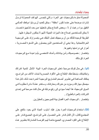 ‫يوميات لينكساوى‬
‫المحمولة مملوءة بالبرمجيات غير الحرة ، والتي تتجسس. الهواتف المحمولككة ترسككل ‬
‫إشارات موضعة حتى عندما تكون "مغلقة" ، يمكن للعديد أن يرسلوا موقعك العككالمي ‬
‫الدقيق سواء رغبت أو   ، وبعض النماذج يمكن تشغيلها عككن بعككد كككأجهزة تنصككت. ‬
                                                         ‫ل‬
   ‫ل يمكن للمستخدمين إصلح هذه الميزات الخبيثة لنهم   يملكون السيطرة عليها. ‬
                          ‫ل‬
‫الطريقة الوحيدة للتأكد من أن برمجيتك تعمل لجلك هككي بإصككرارك علككى البرمجيككة ‬
‫الحرة/المجانية. وهذا يعني أن المستخدمين الذين يحصلون على الشككفرة المصككدرية ، ‬
                                                           ‫أحرار في دراستها وتغييرها. ‬
‫بإختصار : خصوصيتك وأمن بياناتككك وأمنككك الشخصككي بأي كد امينككة مككع البرمجيككات ‬
                          ‫ٍ‬
                                                                          ‫الحرة. ثق بذلك ‬


‫ثانيا : في حال كونك مبرمجا، تعتبر البرمجيات الحرة  البيئة  المثل  لتنمية  قدراتك ‬
                                                       ‫ً‬                    ‫ً‬
‫وإمكانياتك، بإستطاعتك الطلع على الكواد المصدرية لمئات اللف من البرامككج، ‬
‫يمكنك  المساهمة فككي تطككوير أضككخم المشككاريع البرمجيككة الحككرة بعككد ذلككك، كككل هككذا ‬
‫سيصقل مهاراتك وسيزيد من خبرتك ومعارفككك، وسككتغدو عمل كة نككادرة مطلوبككة فككي ‬
               ‫ً‬       ‫ً‬
‫السوق البرمجية، هذا أيضا سيؤدي إلى رفع مرتبك في حال كنت مبرمجا فككي إحككدى ‬
             ‫ً‬                                     ‫ً‬
                                                            ‫الشركات )الحرة بالطبع!( .. ‬
                     ‫بإختصار : البرمجيات الحرة أفضل بيئة للمبرمجين والمطورين. ‬
                          ‫ّ‬


‫ثالثا: استخدام البرمجيات الحرة  يعزز  فيك  أسلوب  الحياة  الذي  يعود  بالنفع  على ‬
                                                                             ‫ً‬
‫المجتمككع  ككككل،  لن  الكككل قككادر علككى الحصككول علككى البرنامككج، الجميككع قككادر علككى ‬
‫الطلع على الكود المصدري، الجميع متاحككة لهككم الفرصككة للمشككاركة بتطككوير هككذه ‬


                                                                                        ‫03‬
 