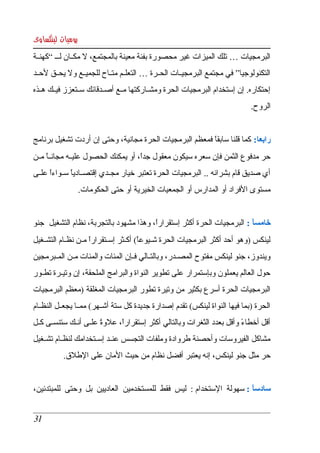 ‫يوميات لينكساوى‬
‫البرمجيات … تلك الميزات غير محصورة بفئة معينة بالمجتمع،   مكككان لك ك “كهنككة ‬
                     ‫ل‬
‫التكنولوجيا” في مجتمع البرمجيككات الحككرة … التعلككم متككاح للجميككع ول يحككق لحككد ‬
‫إحتكاره. إن إستخدام البرمجيات الحرة ومشككاركتها مككع أصككدقائك سككتعزز فيككك هككذه ‬
                                                                               ‫الروح. ‬


‫رابعا:  كما قلنا سابقا فمعظم البرمجيات الحرة مجانية، وحتى إن أردت تشغيل برنامج ‬
                                                         ‫ً‬
‫حر مدفوع الثمن فإن سعره سيكون معقول جدا، أو يمكنك الحصول عليككه مجان كا مككن ‬
      ‫ً‬                               ‫ً‬
‫أي  صديق قام بشرائه .. البرمجيات الحرة تعتبر خيار مجككدي إقتصككاديا سككواءا علككى ‬
       ‫ً‬       ‫ً‬
                ‫مستوى الفراد أو المدارس أو الجمعيات الخيرية أو حتى الحكومات. ‬


‫خامسا : البرمجيات الحرة أكثر إستقرارا، وهذا مشهود بالتجربة، نظام التشغيل  جنو ‬
                                         ‫ً‬                               ‫ً‬
‫لينكس )وهو  أحد أكثر البرمجيات الحرة شككيوعا( أكككثر إسككتقرارا مككن نظككام التشككغيل ‬
                       ‫ً‬                  ‫ً‬
‫ويندوز، جنو لينكس مفتوح المصككدر، وبالتككالي فككإن المئات والمئات مككن المككبرمجين ‬
‫حول  العالم يعملون وبإستمرار على تطوير النواة والبرامج الملحقة، إن وتيككرة تطككور ‬
‫البرمجيات  الحرة  أسرع  بكثير من  وتيرة تطور البرمجيات المغلقة )معظم البرمجيات ‬
‫الحرة )بما  فيها  النواة لينكس( تقدم إصدارة جديدة كل ستة أشككهر( ممككا يجعككل النظككام ‬
‫أقل  أخطاء وأقل بعدد الثغرات وبالتالي أكثر إستقرارا، علوة علككى أنككك ستنسككى كككل ‬
                          ‫ً‬     ‫ً‬                                        ‫ً‬
‫مشاكل  الفيروسات وأحصنة طروادة وملفات التجسس عنككد إسككتخدامك لنظككام تشككغيل ‬
           ‫حر مثل جنو لينكس، إنه يعتبر أفضل نظام من حيث المان على الطلق. ‬


‫سادسا : سهولة  الستخدام :  ليس  فقط  للمستخدمين  العاديين  بل  وحتى  للمبتدئين، ‬
                                                                           ‫ً‬


 ‫13‬
 