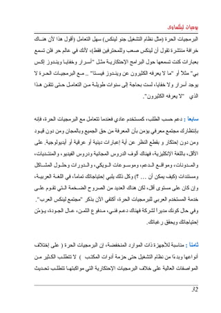 ‫يوميات لينكساوى‬
‫البرمجيات الحرة )مثل نظام التشغيل جنو لينكس( سهل التعامل )أقول هذا لن هنككاك ‬
‫خرافة منتشرة تقول أن لينكس صعب وللمحترفين فقط(، لنك في عالم حر فلن تسمع  ‬
‫بعبارات كنت تسمعها  حول البرامج الحتكاريككة مثككل "أسككرار وخفايككا وينككدوز إكككس ‬
‫بي" مثل أو "ما   يعرفه الكثيرون عن وينككدوز فيسككتا" .. مككع البرمجيككات الحككرة   ‬
 ‫ل‬                                                                 ‫ل‬        ‫ً‬
‫يوجد أسرار ول خفايا، لست بحاجة إلى سنوات طويلككة مككن التعامككل حككتى تتقككن هككذا ‬
                                                        ‫الذي  "   يعرفه الكثيرون". ‬
                                                                          ‫ل‬


‫سابعا :  دعم حسب الطلب،  كمستخدم عادي فعندما تتعامل مع البرمجيات الحرة، فإنه ‬
                                                                        ‫ً‬
‫بإنتظارك مجتمع معرفي يؤمن بأن المعرفة من حق الجميع وبالمجان ومن دون قيككود ‬
‫ومن دون إحتكار و بقطع النظر عن أية إعبارات دينية أو عرقية أو أيديولوجية. على  ‬
‫القل، باللغة النكليزية، فهناك ألوف الدروس المجانية ودروس الفيديو، والمنتككديات، ‬
‫والمككدونات،  ومواقككع  الككدعم، وموسككوعات الككويكي، والككدورات وحلككول المشككاكل ‬
‫ومستندات )كيف يمكن أن … ؟( وكل ذلك يلبي إحتياجاتك تماما، في اللغككة العربيككة، ‬
                        ‫ً‬
‫وإن كان على مستوى أقل، لكن هناك العديد من الصروح الضككخمة الككتي تقككوم علككى ‬
‫خدمة المستخدم العربي للبرمجيات الحرة، أكتفي الن بذكر "مجتمع لينكس العرب". ‬
‫وفي  حال كونك مديرا لشركة فهناك دعككم فنككي، مككدفوع الثمككن، عككا ِ الجككودة، يككؤمن ‬
  ‫ّ‬               ‫ل‬                                                ‫ً‬
                                                          ‫إحتياجاتك ويحقق رغباتك. ‬


‫ثامنا : مناسبة للجهزة ذات الموارد المنخفضة، إن البرمجيات الحرة ) على إختلف ‬
                                                                      ‫ً‬
‫أنواعها وبدءا من نظام التشغيل حتى حزمة أدوات المكتككب (     تتطلككب الكككثير مككن ‬
                       ‫ل‬                                              ‫ً‬
‫المواصفات العالية على خلف البرمجيات الحتكارية التي مواكبتهككا تتطلككب تحككديث ‬


                                                                                  ‫23‬
 
