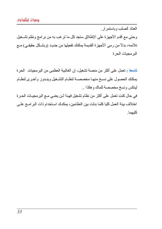 ‫يوميات لينكساوى‬
                                                          ‫العتاد الصلب وباستمرار. ‬
‫وحتى مع أقدم الجهزة على الطلق ستجد كل ما ترغب به من برامج ونظم تشككغيل ‬
‫تلئمه، بدل من رمي الجهزة القديمة يمكنك تفعيلها من جديككد )وبشكككل حقيقككي( مككع ‬
                                                                      ‫ً‬
                                                                  ‫البرمجيات الحرة ‬


‫تاسعا : تعمل على أكثر من منصة تشغيل، إن الغالبية العظمى من البرمجيات  الحرة ‬
‫يمكنك  الحصول  على نسككخ منهككا مخصصككة لنظككام التشككغيل وينككدوز وأخككرى لنظككام ‬
                                             ‫لينكس ونسخ مخصصة للماك وهكذا .. ‬
‫في حال كنت تعمل على أكثر من نظام تشغيل فهككذا لككن يعنككي مككع البرمجيككات الحككرة ‬
‫اختلف بيئة العمل كليا كلما بدلت بين النظامين، يمكنككك اسككتخدام ذات البرامككج علككى ‬
                                                                             ‫كليهما.‬




 ‫33‬
 