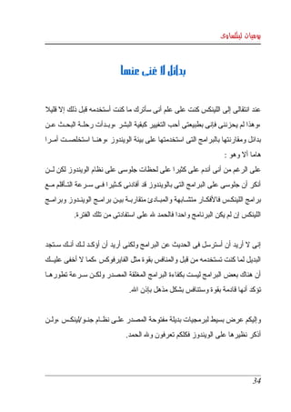 ‫يوميات لينكساوى‬



                                ‫بدائل ل غنى عنها‬


‫عند انتقالى إلى اللينكس كنت على علم أنى سأترك ما كنت أستخدمه قبل ذلك إل قليل  ‬
‫،وهذا لم يحزننى فإنى بطبيعتى أحب التغيير كبقية البشر ،وبككدأت رحلككة البحككث عككن ‬
‫بدائل  ومقارنتها بالبرامج التى استخدمتها على بيئة الويندوز ،وهنككا استخلصككت أمككرا ‬
                                                                           ‫هاما أل وهو :‬
‫على الرغم من أنى أندم على كثيرا على لحظات جلوسى على نظام الويندوز لكن لككن ‬
‫أنكر  أن  جلوسى على البرامج التى بالويندوز قد أفادنى كككثيرا فككى سككرعة التككأقلم مككع ‬
‫برامج اللينكككس فالفكككار متشككابهة والمبككادئ متقاربككة بيككن برامككج الوينككدوز وبرامككج ‬
             ‫اللينكس إن لم يكن البرنامج واحدا فالحمد   على استفادتى من تلك الفترة.‬
                                         ‫ل‬


‫إنى   أريد أن أسترسل فى الحديث عن البرامج ولكنى أريد أن أؤكككد لككك أنككك سككتجد ‬
                                                                            ‫ل‬
‫البديل لما كنت تستخدمه من قبل والمنافس بقوة مثل الفايرفوكس ،كما   أخفى عليكككك ‬
              ‫ل‬
‫أن هناك بعض البرامج ليست بكفاءة البرامج المغلقة المصدر ولكككن سككرعة تطورهككا ‬
                                    ‫تؤكد أنها قادمة بقوة وستنافس بشكل مذهل بإذن ال.‬


‫وإليكم عرض بسيط لبرمجيات بديلة مفتوحة المصدر علككى نظككام جنككو/لينكككس ،ولككن ‬
                                  ‫أذكر نظيرها على الويندوز فكلكم تعرفون ول الحمد.‬




                                                                                       ‫43‬
 