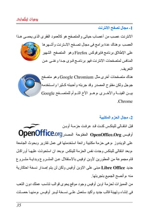 ‫يوميات لينكساوى‬
                                                             ‫1­ مجال تصفح النترنت‬
‫النترنت عصب من أعصاب حياتى والمتصفح هو كالعمود الفقرى الذى يحمككى هككذا ‬
                  ‫العصب ،وهناك عدة برامج فى مجال تصككفح النككترنت وأشككهرها ‬
                  ‫على الطلق برنامج فايرفوكس ‪ Firefox‬وهو  المتصفح  الشهير ‬
                  ‫المنافس لمتصفحات النترنت فهو برنامككج قككوى جككدا وغنككى عككن ‬
                                                                             ‫التعريف. ‬
                  ‫هناك متصفحات أخرى مثل ‪ Google Chromium‬وهو متصفح ‬
                  ‫جوجل ولكن مفتوح المصدر وقد جربته وأحببته كككثيرا واسككتخدمه ‬
                  ‫بيكككن الفينكككة والخكككرى ،وهكككو الخ التكككوأم للمتصكككفح ‪ Google‬‬
                                                                            ‫‪.Chrome‬‬


                                                              ‫2­ مجال الحزم المكتبية‬
                                 ‫قبل انتقككالى للينكككس كنككت قككد عرفككت حزمككة أوبككن ‬
                                 ‫أوفيككس ‪  OpenOffice.Org‬المفتوحة  المصدر ‬
‫على الويندوز ،وهى حزمة مكتبية رائعة استخدمتها فى عمل تقارير وبحوث الجامعة ‬
‫،وبعد انتقالى للينكس وجدت نفس الحزمة للينكس ،وبعد ان استحوذت عليهككا أوراكككل ‬
‫قام مجموعة من المطورين لوبن اوفيس بالستقلل عككن المشككروع وبدايككة مشككروع ‬
‫جديد ‪ Libre Office‬مبنى  على  الوبن أوفيس ولكن لن يتم إصدار نسخة احتكارية ‬
                                                        ‫منه ،وأنصح الجميع بتجربتها.‬
‫من المميزات لحزمة اوبن أوفيس وجود موقع يحوى قوالب تناسب عملك دون التعب  ‬
‫فى إنشاء وتهيئة قالب جديد وأكيد ستعمل علككى نسككخة ليككبر أوفيككس ،ومنهككا حصككلت ‬

 ‫53‬
 