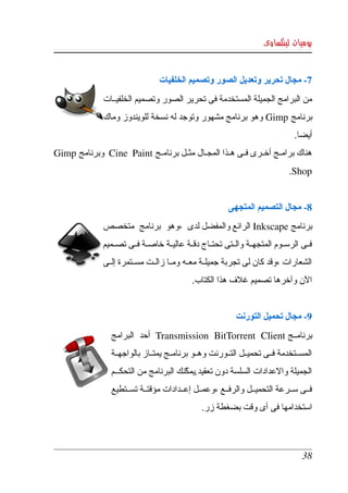 ‫يوميات لينكساوى‬


                                   ‫7­ مجال تحرير وتعديل الصور وتصميم الخلفيات‬
               ‫من البرامج الجميلة المستخدمة فى تحرير الصور وتصميم الخلفيككات ‬
               ‫برنامج ‪  Gimp‬وهو  برنامج مشهور  وتوجد له نسخة  للويندوز وماك ‬
                                                                                   ‫أيضا.‬
‫هناك برامككج أخككرى فككى هككذا المجككال مثككل برنامككج ‪  Cine   Paint‬وبرنامج ‪ Gimp‬‬
                                                                                 ‫‪.Shop‬‬


                                                            ‫8­ مجال التصميم المتجهى‬
               ‫برنامج ‪ Inkscape‬الرائع والمفضل لدى  ،وهو  برنامج  متخصص ‬
               ‫فككى  الرسككوم المتجهككة والككتى تحتككاج دقككة عاليككة خاصككة فككى تصككميم ‬
               ‫الشعارات ،وقد كان لى تجربة جميلككة معككه ومككا زالككت مسككتمرة إلككى ‬
                                               ‫الن وآخرها تصميم غلف هذا الكتاب.‬


                                                               ‫9­ مجال تحميل التورنت‬
                  ‫برنامككج ‪  Transmission   BitTorrent   Client‬أحد  البرامج ‬
                  ‫المسككتخدمة فككى تحميككل التككورنت وهككو برنامككج يمتككاز بالواجهككة ‬
                  ‫الجميلة والعدادات السلسة دون تعقيد.يمكنك البرنامج من التحككككم ‬
                                           ‫ّ‬
                  ‫فككى سككرعة التحميككل والرفككع ،وعمككل إعككدادات مؤقتككة تسككتطيع ‬
                                                  ‫استخدامها فى أى وقت بضغطة زر.‬



                                                                                      ‫83‬
 