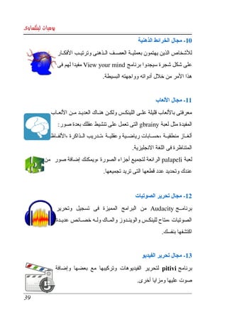 ‫يوميات لينكساوى‬
                                                          ‫01­ مجال الخرائط الذهنية‬
                  ‫للشخاص الذين يهتمون بعمليككة العصككف الككذهنى وترتيككب الفكككار ‬
                  ‫على شكل شجرة سيجدوا برنامج  ‪ View your mind‬مفيدا لهم فى ‬
                                        ‫هذا المر من خلل أدواته وواجهته البسيطة.‬


                                                                   ‫11­ مجال اللعاب‬
            ‫معرفتى باللعاب قليلة علككى اللينكككس ولكككن هنككاك العديككد مككن اللعككاب ‬
                   ‫المفيدة مثل لعبة ‪ gbrainy‬التى تعمل على تنشيط عقلك بعدة صور:‬
            ‫ألغككاز منطقيككة ، حسككابات رياضككية وعقليككة ،تككدريب الككذاكرة ،اللفككاظ ‬
                                                       ‫المتناظرة فى اللغة النجليزية.‬
         ‫لعبة ‪ palapeli‬الرائعة لتجميع أجزاء الصورة ،ويمكنك إضافة صور  من ‬
                                        ‫عندك وتحديد عدد قطعها التى تريد تجميعها.‬


                                                         ‫21­ مجال تحرير الصوتيات‬
              ‫برنامككج ‪  Audacity‬من  البرامج  المميزة  فى  تسجيل  وتحرير ‬
              ‫الصوتيات ،متاح للينكككس والوينككدوز والمككاك ولككه خصككائص عديككدة ‬
                                                                       ‫اكتشفها بنفسك.‬


                                                            ‫31­ مجال تحرير الفيديو‬
              ‫برنامج ‪  pitivi‬لتحرير  الفيديوهات  وتركيبها  مع  بعضها  وإضافة ‬
                                                          ‫صوت عليها ومزايا أخرى.‬

‫93‬
 