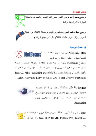 ‫يوميات لينكساوى‬
             ‫برنامككج ‪  cinelerra‬من  أشهر  محررات  الفيديو  والصوت  وإضافة ‬
                                                            ‫المؤثرات المرئية والحركية.‬


             ‫برنامج ‪ kdenlive‬المعروف بتحرير الفيديو وإضافة النتقال  من  لقطة ‬
                        ‫لخرى ومزايا أخرى يمكنك الطلع عليها من موقع البرنامج.‬


                                                                      ‫41­ مجال البرمجة‬
                                 ‫‪ NetBeans   IDE‬هى  بيئة تطوير متكاملة  متاحة ‬
                                          ‫لنظمة لينكس ، ويندوز ، ماك ، وسولريس.‬
‫مشككروع ‪  NetBeans‬يتكون  من بيئة  تطوير  متكاملة  مفتوحة  المصدر  ومنصة ‬
‫للتطبيقككات الككتي تمكككن المطككورين لنشككاء تطبيقككاتهم لشككبكة النككترنت ، والمكتبيككة ، ‬
‫وأجهزة  المحمول  باستخدام منصة  جافا وكذلك ‪ JavaFX, PHP, JavaScript and‬‬
    ‫‪.Ajax, Ruby and Ruby on Rails, C/C++ and Groovy and Grails‬‬


                          ‫‪ Eclipse‬بيئة تطوير  متكاملة  تمكنك  من  إنشاء  تطبيقاتك ‬
                          ‫المكتبية والويب  وأجهككزة المحككول حيككث يتككوفر منهككا نسككخ ‬
                          ‫للغككات برمجيككة عديككدة منهككا   ‪ Java   ,C/C++   ,   PHP‬‬
                                                                           ‫‪,JavaScript‬‬


             ‫‪ Geany‬هى  بيئة تطوير  متكاملة صغيرة وخفيفة الوزن تدعم لغات عدة ‬
               ‫منها ‪  C, Java, PHP, HTML, Python, Perl, Pascal‬وغيرهم.‬

                                                                                       ‫04‬
 