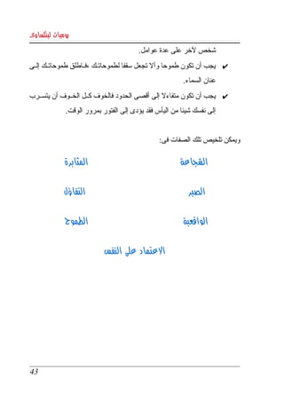 ‫يوميات لينكساوى‬
                                       ‫شخص لخر على عدة عوامل. ‬
‫✔ يجب أن تكون طموحا وأل تجعل سقفا لطموحاتككك ،فككاطلق طموحاتككك إلككى ‬
                                                       ‫عنان السماء. ‬
‫✔ يجب أن تكون متفاءل إلى أقصى الحدود فالخوف كككل الخككوف أن يتسككرب ‬
             ‫إلى نفسك شيئا من اليأس فقد يؤدى إلى الفتور بمرور الوقت.‬


                                               ‫ويمكن تلخيص تلك الصفات فى:‬

             ‫المثابرة‬                                 ‫الشجاعة‬

             ‫التفاؤل‬                                     ‫الصبر‬

             ‫الطموح‬                                     ‫الواقعية‬

                           ‫العتماد على النفس‬




‫34‬
 