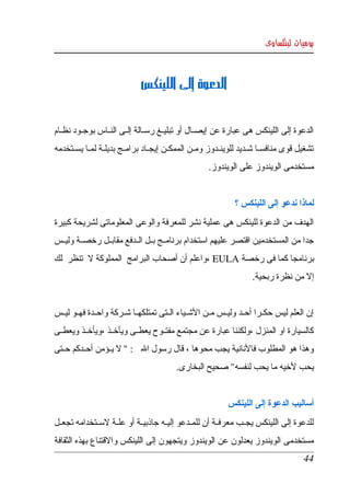 ‫يوميات لينكساوى‬



                                ‫الدعوة إلى اللينكس‬


‫الدعوة  إلى  اللينكس هى عبارة عن إيصككال أو تبليككغ رسككالة إلككى النككاس بوجككود نظككام ‬
‫تشغيل  قوى منافسككا شككديد للوينككدوز ومككن الممكككن إيجككاد برامككج بديلككة لمككا يسككتخدمه ‬
                                                       ‫مستخدمى الويندوز على الويندوز. ‬


                                                                ‫لماذا ندعو إلى اللينكس ؟ ‬
‫الهدف  من  الدعوة للينكس  هى  عملية نشر للمعرفة والوعى المعلوماتى لشريحة كبيرة ‬
‫جدا من المستخدمين اقتصر عليهم استخدام برنامككج بككل الككدفع مقابككل رخصككة وليككس ‬
‫برنامجا كما فى رخصة ‪، EULA‬واعلم أن أصحاب البرامج  المملوكة    تنظر  لك ‬
           ‫ل‬
                                                                       ‫إل من نظرة ربحية. ‬


‫إن  العلم  ليس  حكككرا أحككد وليككس مككن الشككياء الككتى تمتلكهككا شككركة واحككدة فهككو ليككس ‬
‫كالسيارة او المنزل ،ولكننا عبارة عن مجتمع مفتككوح يعطككى ويأخككذ ،ويأخككذ ويعطككى ‬
‫وهذا هو المطلوب فالنانية يجب محوها ، قال رسول ال  : "    يككؤمن أحككدكم حككتى ‬
                      ‫ل‬
                                            ‫يحب لخيه ما يحب لنفسه" صحيح البخارى.‬


                                                              ‫أساليب الدعوة إلى اللينكس ‬
‫للدعوة  إلى اللينكس يجككب معرفككة أن للمككدعو إليككه جاذبيككة أو علككة لسككتخدامه تجعككل ‬
‫مستخدمى  الويندوز  يعدلون  عن  الويندوز ويتجهون إلى اللينكس والقتناع بهذه الثقافة ‬
                                                                                          ‫44‬
 