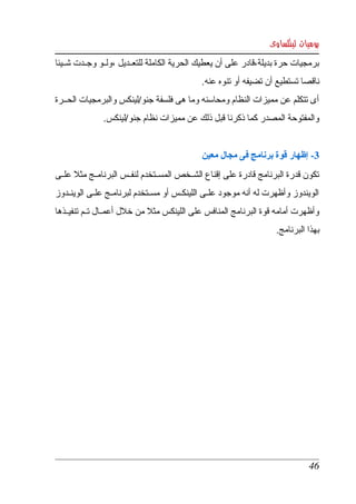 ‫يوميات لينكساوى‬
‫برمجيات  حرة بديلة،قادر على أن يعطيك الحرية الكاملة للتعككديل ،ولككو وجككدت شككيئا ‬
                                              ‫ناقصا تستطيع أن تضيفه أو تنوه عنه. ‬
‫أى تتكلم عن مميزات النظام ومحاسنه وما هى فلسفة جنو/لينكس والبرمجيات الحككرة ‬
               ‫والمفتوحة المصدر كما ذكرنا قبل ذلك عن مميزات نظام جنو/لينكس. ‬


                                              ‫3­ إظهار قوة برنامج فى مجال معين ‬
‫تكون قدرة البرنامج قادرة على إقناع الشككخص المسككتخدم لنفككس البرنامككج مثل علككى ‬
‫الويندوز  وأظهرت له أنه موجود علككى اللينكككس أو مسككتخدم لبرنامككج علككى الوينككدوز ‬
‫وأظهرت أمامه قوة البرنامج المنافس على اللينكس مثل من خلل أعمككال تككم تنفيككذها ‬
                                                                       ‫بهذا البرنامج.‬




                                                                                 ‫64‬
 