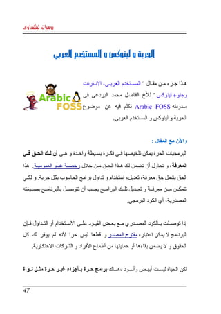 ‫يوميات لينكساوى‬



                 ‫ الحرية و لينوكس و المستخدم العربي‬


                                ‫هككذا جككزء مككن مقككال " المسككتخدم العربككى، النككترنت ‬
                                ‫وجنو+ لينوكس " للخ  الفاضل  محمد  البردعى  فى ‬
                                ‫مككدونته ‪  Arabic   FOSS‬تكلم  فيه  عن   موضوع ‬
                                                 ‫الحرية و لينوكس و المستخدم العربي.‬


                                                                      ‫والن مع المقال :‬
‫البرمجيات الحرة يمكن تلخيصها فككي فكككرة بسككيطة واحككدة و هككي أن لككك الحككق فككي ‬
‫المعرفة، و تحاول أن تضمن لك هككذا الحككق مككن خلل رخصككة غنككو العموميككة.  هذا ‬
‫الحق يشمل حق معرفة، تعديل، استخدام و تداول برامج الحاسوب بكل حرية. و لكككي ‬
‫تتمكككن مككن معرفككة و تعككديل تلككك البرامككج يجككب أن تتوصككل بالبرنامككج بصككيغته ‬
                                                        ‫المصدرية، أي الكود البرمجي.‬


‫إذا  توصككلت بككالكود المصككدري مككع بعككض القيككود علككى السككتخدام أو التككداول فككإن  ‬
‫البرنامج   يمكن اعتباره مفتوح المصدر و  قطعا  ليس  حرا  لنه  لم  يوفر  لك  كل ‬
                                                                    ‫ل‬
      ‫الحقوق و   يضمن بقاءها أو حمايتها من أطماع الفراد و الشركات الحتكارية.‬
                                                                  ‫ل‬


‫لكن الحياة ليسككت أبيككض وأسككود ،هنككاك  برامج حككرة بككأجزاء غيككر حككرة مثككل نككواة ‬


 ‫74‬
 