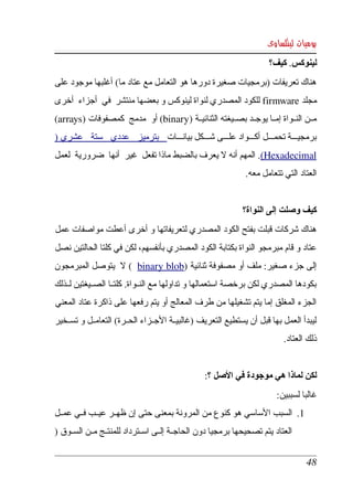 ‫يوميات لينكساوى‬
                                                                      ‫لينوكس. كيف؟‬
‫هناك تعريفات )برمجيات صغيرة دورها هو التعامل مع عتاد ما( أغلبها موجود على ‬
‫مجلد ‪ firmware‬للكود المصدري لنواة لينوكس و بعضها منتشر  في  أجزاء  أخرى ‬
‫مككن النككواة إمككا يوجككد بصككيغته الثنائيككة )‪ (binary‬أو  مدمج  كمصفوفات )‪ (arrays‬‬
‫برمجيكككة تحمكككل أككككواد علكككى شككككل بيانكككات  بترميز  عددي  ستة  عشري )‬
‫‪ .(Hexadecimal‬المهم أنه   يعرف بالضبط ماذا تفعل  غير  أنها  ضرورية  لعمل ‬
                                                ‫ل‬            ‫  ‬         ‫ ‬
                                                               ‫العتاد التي تتعامل معه.‬


                                                              ‫كيف وصلت إلى النواة؟‬
‫هناك  شركات  قبلت بفتح الكود المصدري لتعريفاتها و أخرى أعطت مواصفات عمل  ‬
‫عتاد و قام مبرمجو النواة بكتابة الكود المصدري بأنفسهم، لكن في كلتا الحالتين نصل ‬
‫إلى  جزء  صغير: ملف أو مصفوفة ثنائية )‪     ( binary blob‬يتوصل  المبرمجون ‬
                   ‫ل‬
‫بكودها  المصدري لكن برخصة استعمالها و تداولها مع النككواة. كلتككا الصككيغتين لككذلك ‬
‫الجزء المغلق إما يتم تشغيلها من طرف المعالج أو يتم رفعها على ذاكرة عتاد المعني  ‬
‫ليبدأ العمل بها قبل أن يستطيع التعريف )غالبيككة الجككزاء الحككرة( التعامككل و تسككخير ‬
                                                                           ‫ذلك العتاد.‬


                                                 ‫لكن لماذا هي موجودة في الصل ؟:‬
                                                                         ‫غالبا لسببين:‬
‫1. السبب الساسي هو كنوع من المرونة بمعنى حتى إن ظهككر عيككب فككي عمككل ‬
‫العتاد يتم تصحيحها برمجيا دون الحاجككة إلككى اسككترداد للمنتككج مككن السككوق )‬


                                                                                  ‫84‬
 