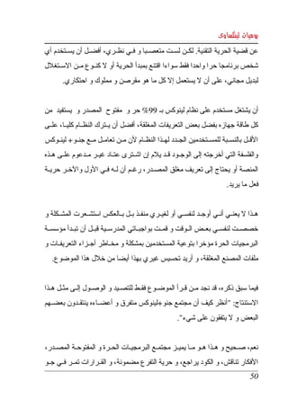 ‫يوميات لينكساوى‬
‫عن قضية الحرية التقنية. لكككن لسككت متعصككبا و فككي نظككري، أفضككل أن يسككتخدم أي ‬
‫شخص برنامجا حرا واحدا فقط سواءا اقتنع بمبدأ الحرية أو   كنككوع مككن السككتغلل ‬
                       ‫ل‬
        ‫لبديل مجاني، على أن   يستعمل إل كل ما هو مقرصن و مملوك و احتكاري.‬
                                                    ‫ل‬


‫أن يشتغل مستخدم على نظام لينوكس بك 99% حر و  مفتوح  المصدر و  يستفيد  من ‬
‫كل طاقة  جهازه بفضل بعض التعريفات المغلقة، أفضل أن يككترك النظككام كليككا، علككى ‬
‫القككل  بالنسككبة  للمسككتخدمين الجككدد لهككذا النظككام لن مككن تعامككل مككع جنككو+ لينككوكس ‬
‫والفلسفة  التي أخرجته إلى الوجككود قككد يلم إن اشككترى عتككاد غيككر مككدعوم علككى هككذه ‬
‫المنصة أو يحتاج إلى تعريف مغلق المصككدر، رغككم أن لككه فككي الول والخككر حريككة ‬
                                                                               ‫فعل ما يريد.‬


‫هككذا   يعنككي أنككي أوجككد لنفسككي أو لغيككري منفككذ بككل بككالعكس استشككعرت المشكككلة و ‬
                                                                                   ‫ل‬
‫خصصككت لنفسككي بعككض الككوقت و قمككت بواجبككاتي المدرسككية قبككل أن تبككدأ مؤسسككة ‬
‫البرمجيات  الحرة مؤخرا بتوعية المستخدمين بمشكلة و مخككاطر أجككزاء التعريفككات و ‬
    ‫ملفات المصنع المغلقة، و أريد تحسيس غيري بهذا أيضا من خلل هذا الموضوع.‬


‫فيما  سبق ذكره،  قد نجد مككن قككرأ الموضككوع فقككط للتصككيد و الوصككول إلككى مثككل هككذا ‬
‫الستنتاج: "أنظر كيف أن مجتمع جنو+لينوكس متفرق و أعضككاءه ينتقككدون بعضككهم ‬
                                                          ‫البعض و   يتفقون على شيء".‬
                                                                           ‫ل‬


‫نعم،  صككحيح  و هككذا هككو مككا يميككز مجتمككع البرمجيككات الحككرة و المفتوحككة المصككدر،  ‬
‫الفكار تناقش، و الكود يراجع، و حرية التفرع مضمونة، و القككرارات تمككر فككي جككو ‬
                                                                                         ‫05‬
 