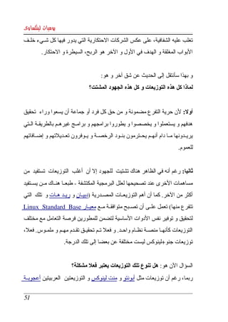 ‫يوميات لينكساوى‬
‫تغلب عليه الشفافية، على عكس الشركات الحتكارية التي يدور فيها كل شككيء خلككف ‬
         ‫البواب المغلقة و الهدف في الول و الخر هو الربح، السيطرة و الحتكار. ‬


                                        ‫و بهذا سأنتقل إلى الحديث عن شق آخر و هو:‬
                                  ‫لماذا كل هذه التوزيعات و كل هذه الجهود المشتت؟‬


‫أول: لن حرية التفرع مضمونة و من حق كل فرد أو جماعة أن يسعوا وراء  تحقيق ‬
‫هدفهم و يستعملوا و يخصصوا و يطوروا برامجهم و برامككج غيرهككم بالطريقككة الككتي ‬
‫يريككدونها مككا دام أنهككم يحككترمون بنككود الرخصككة و يككوفرون تعككديلتهم و إضككافاتهم ‬
                                                                                ‫للعموم.‬


‫ثانيا: رغم أنه في الظاهر هناك تشتيت  للجهود إل أن  أغلب  التوزيعات  تستفيد  من ‬
‫مساهمات الخرى عند تصحيحها لعلل البرمجية المكتشفة ­ طبعككا هنككاك مككن يسككتفيد ‬
‫أكثر من الخر. كما أن أهم التوزيعككات المصككدرية )دبيككان و ريككد هككات و  تلك  التي ‬
‫تتفرع منها( تعمل علككى أن تصككبح متوافقككة مككع معيككار ‪ Linux   Standard   Base‬‬
 ‫ ‬                     ‫  ‬      ‫ ‬
‫لتحقيق و توفير نفس الدوات الساسية لتضمن للمطورين فرصة التعامل مع مختلف ‬
‫التوزيعات كأنهككا منصككة نظككام واحككد. و فعل تككم تحقيككق تقككدم مهككم و ملمككوس. فعل، ‬
                     ‫توزيعات جنو+لينوكس ليست مختلفة عن بعضا إلى تلك الدرجة.‬


                         ‫السؤال الن هو: هل تنوع تلك التوزيعات يعتبر فعل مشكلة؟‬
‫ربما، رغم أن توزيعات مثل أبونتو و منت لينوكس و التوزيعتين  العربيتين أعجوبككة ‬

 ‫15‬
 