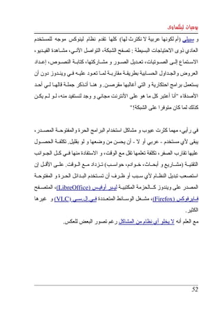 ‫يوميات لينكساوى‬
‫و سبيلي )أم لكونها عربية   نكترث لها(  كلها  تقدم  نظام  لينوكس  موجه  للمستخدم ‬
                                                      ‫ل‬
‫العادي ذوى الحتياجات البسيطة : تصفح الشبكة، التواصل النككي، مشككاهدة الفيككديو، ‬
‫السككتماع  إلككى الصككوتيات، تعككديل الصككور و مشككاركتها، كتابككة النصككوص، إعككداد ‬
‫العروض  والجككداول  الحسككابية بطريقككة مقاربككة لمككا تعككود عليككه فككي وينككدوز دون أن ‬
‫يستعمل برامج احتكارية و التي أغالبها مقرصككن. و هنككا أتككذكر جملككة قالهككا لككي أحككد ‬
‫الصدقاء "أنا أعتبر كل ما هو على النترنت مجاني و وجد لنستفيد منه، لككو لككم يكككن ‬
                                                    ‫كذلك لما كان متوفرا على الشبكة!"‬


‫في  رأيي، مهما كثرت عيوب و مشاكل استخدام البرامج الحرة والمفتوحككة المصككدر، ‬
‫يبقى لي مستخدم ­ عربي أو   ­ أن يحسن من وضعها و لو بقليل. تكلفككة الحصككول ‬
                                                 ‫ل‬
‫عليها تقارب الصفر، تكلفة تعلمها تقل مع الوقت، و الستفادة منها فككي كككل الجككوانب ‬
‫التقنيككة )مشككاريع و أبحككاث، خككوادم، حواسككب( تككزداد مككع الككوقت. علككى القككل إن ‬
‫استصعب تبديل النظككام لي سككبب أو ظككرف أن تسككتخدم البككدائل الحككرة و المفتوحككة ‬
‫المصدر على ويندوز ككككالحزمة المكتبيككة ليككبر أوفيككس )‪ ،(LibreOffice‬المتصككفح ‬
            ‫  ‬         ‫  ‬              ‫ ‬
‫فككايرفوكس )‪ ،(Firefox‬مشككغل الوسككائط المتعككددة فككي.إل.سككي )‪ (VLC‬و  غيرها ‬
          ‫      ‬           ‫ ‬                              ‫  ‬     ‫  ‬          ‫ ‬
                                                                                   ‫الكثير.‬
                ‫مع العلم أنه ل يخلو أي نظام من المشاكل رغم تصور البعض للعكس.‬




                                                                                      ‫25‬
 