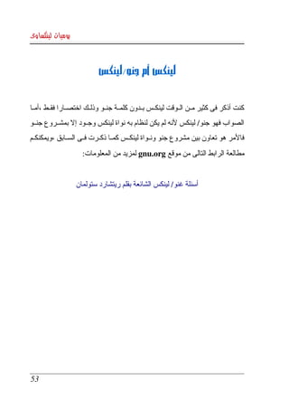 ‫يوميات لينكساوى‬



                             ‫لينكس أم جنو/لينكس‬


‫كنت  أذكر  فى كثير مككن الككوقت لينكككس بككدون كلمككة جنككو وذلككك اختصككارا فقككط ،أمككا  ‬
‫الصواب فهو جنو/ لينكس لنه لم يكن لنظام به نواة لينكس وجككود إل بمشككروع جنككو ‬
‫فالمر هو تعاون بين مشروع جنو ونككواة لينكككس كمككا ذكككرت فككى السككابق ،ويمكنكككم ‬
                       ‫مطالعة الرابط التالى من موقع ‪ gnu.org‬لمزيد من المعلومات:‬


                    ‫أسئلة غنو/ لينكس الشائعة بقلم ريتشارد ستولمان‬




 ‫35‬
 