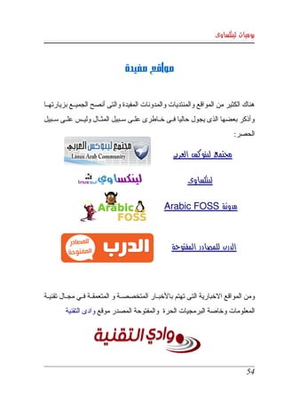 ‫يوميات لينكساوى‬



                                 ‫مواقع مفيدة‬


‫هناك الكثير من المواقع والمنتديات والمدونات المفيدة والتى أنصح الجميككع بزيارتهككا ‬
‫وأذكر  بعضها  الذى يجول  حاليا فككى خككاطرى علككى سككبيل المثككال وليككس علككى سككبيل ‬
                                                                             ‫الحصر:‬

                                                     ‫مجتمع لينوكس العربى‬

                                                          ‫لينكساوى‬

                                                 ‫مدونة ‪Arabic FOSS‬‬



                                                    ‫الدرب للمصادر المفتوحة‬




‫ومن المواقع الخبارية التى تهتم بالخبككار المتخصصككة و المتعمقككة فككي مجككال تقنيككة ‬
         ‫المعلومات وخاصة البرمجيات الحرة  والمفتوحة المصدر موقع وادى التقنية‬




                                                                                  ‫45‬
 