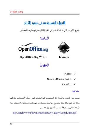 ‫يوميات لينكساوى‬



                  ‫الدوات المستخدمة فى تنفيذ الكتاب‬
            ‫جميع الدوات التى تم استخدامها فى تنفيذ الكتاب حرة ومفتوحة المصدر.‬


                                    ‫البرامج‬



            ‫‪OpenOffice.Org Writer                  Inkscape‬‬


                                    ‫الخطوط‬

                                                                 ‫✔ ‪AlHor‬‬
                                            ‫✔ ‪Nimbus Roman No9 L‬‬
                                                              ‫✔ ‪KacstArt‬‬

                                                                          ‫ملحظة‬

‫بخصوص  الصور والشعارات المستخدمة فى الكتككاب فهككى ملككك لصككحابها حقوقهككا ‬
‫محفوظة لهم ،وقد قمت بتجميككع روابككط مصككادرها فككى ملككف تسككتطيعوا تحميلككه مككن ‬
                                    ‫الرابط التالى ومعرفة مصدر الصور ورخصها.‬
    ‫‪http://archive.org/download/linuxawy_dairy/LogoLinks.pdf‬‬



 ‫55‬
 