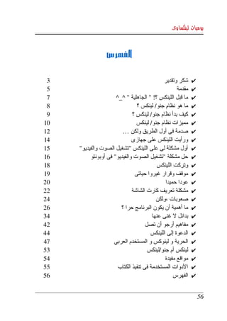‫يوميات لينكساوى‬



                 ‫الفهرس‬

 ‫3‬                                           ‫شكر وتقدير‬     ‫✔‬
 ‫5‬                                                  ‫مقدمة‬   ‫✔‬
 ‫7‬                    ‫ما قبل اللينكس ؟! " الجاهلية " ^_^‬    ‫✔‬
 ‫8‬                              ‫ما هو نظام جنو/ لينكس ؟‬     ‫✔‬
 ‫9‬                            ‫كيف بدأ نظام جنو/ لينكس ؟‬     ‫✔‬
‫01‬                              ‫مميزات نظام جنو/ لينكس‬      ‫✔‬
‫21‬                       ‫صدمة فى أول الطريق ولكن …‬          ‫✔‬
‫41‬                            ‫ورأيت اللينكس على جهازى‬       ‫✔‬
‫51‬   ‫أول مشكلة لى على اللينكس "تشغيل الصوت والفيديو"‬        ‫✔‬
‫61‬        ‫حل مشكلة "تشغيل الصوت والفيديو" فى أوبونتو‬        ‫✔‬
‫81‬                                        ‫وتركت اللينكس‬     ‫✔‬
‫91‬                             ‫موقف وقرار غيروا حياتى‬       ‫✔‬
‫02‬                                            ‫عودا حميدا‬    ‫✔‬
‫22‬                            ‫مشكلة تعريف كارت الشاشة‬       ‫✔‬
‫42‬                                        ‫صعوبات ،ولكن‬      ‫✔‬
‫62‬                      ‫ما أهمية أن يكون البرنامج حرا ؟‬     ‫✔‬
‫43‬                                     ‫بدائل   غنى عنها ‬
                                                  ‫ل‬         ‫✔‬
‫24‬                                   ‫مفاهيم أرجو أن تصل‬     ‫✔‬
‫44‬                                     ‫الدعوة إلى اللينكس‬   ‫✔‬
‫74‬                   ‫الحرية و لينوكس و المستخدم العربي‬      ‫✔‬
‫35‬                                    ‫لينكس أم جنو/لينكس‬    ‫✔‬
‫45‬                                            ‫مواقع مفيدة‬   ‫✔‬
‫55‬                     ‫الدوات المستخدمة فى تنفيذ الكتاب‬     ‫✔‬
‫65‬                                                ‫الفهرس‬    ‫✔‬


                                                                ‫65‬
 
