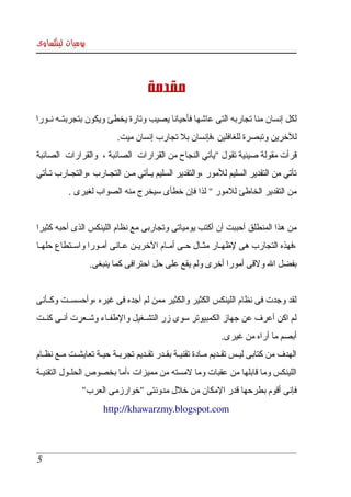 ‫يوميات لينكساوى‬



                                        ‫مقدمة‬
‫لكل إنسان منا تجاربه التى عاشها فأحيانا يصيب وتارة يخطئ ويكون بتجربتككه نككورا ‬
                            ‫للخرين وتبصرة للغافلين ،فإنسان بل تجارب إنسان ميت. ‬
‫قرأت مقولة صينية تقول "يأتي النجاح من القرارات  الصائبة ،  والقرارات  الصائبة ‬
‫تأتي  من  التقدير  السليم  للمور ،والتقدير السليم يككأتي مككن التجككارب ،والتجككارب تككأتي ‬
            ‫من التقدير الخاطئ للمور " لذا فإن خطأى سيخرج منه الصواب لغيرى .‬


‫من هذا المنطلق أحببت أن أكتب يومياتى وتجاربى مع نظام اللينكس الذى أحبه كثيرا  ‬
‫،فهذه  التجارب هى لظهككار مثككال حككى أمككام الخريككن عككانى أمككورا واسككتطاع حلهككا ‬
                   ‫بفضل ال ولقى أمورا أخرى ولم يقع على حل احترافى كما ينبغى. ‬


‫لقد وجدت فى نظام اللينكس الكثير والكثير ممن لم أجده فى غيره ،وأحسسككت وكككأنى ‬
‫لم اكن أعرف عن جهاز الكمبيوتر سوى زر التشككغيل والطفككاء وشككعرت أنككى كنككت ‬
                                                                  ‫أبصم ما أراه من غيرى. ‬
‫الهدف من كتابى ليككس تقككديم مككادة تقنيككة بقككدر تقككديم تجربككة حيككة تعايشككت مككع نظككام ‬
‫اللينكس وما قابلها من عقبات وما لمسته من مميزات ،أما بخصوص الحلككول التقنيككة ‬
                ‫فإنى أقوم بطرحها قدر المكان من خلل مدونتى "خوارزمى العرب" ‬
                        ‫‪http://khawarzmy.blogspot.com‬‬




 ‫5‬
 