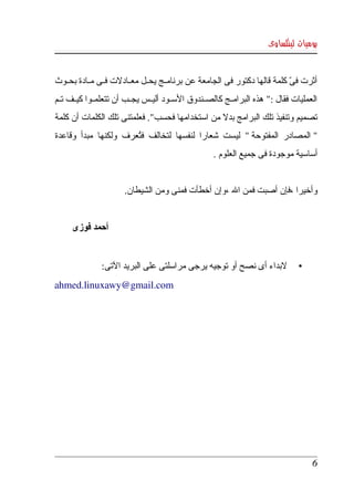 ‫يوميات لينكساوى‬


‫أثرت فى كلمة قالها دكتور فى الجامعة عن برنامككج يحككل معككادلت فككى مككادة بحككوث ‬
                                                                           ‫ّ‬
‫العمليات  فقال :"  هذه البرامككج كالصككندوق السككود أليككس يجككب أن تتعلمككوا كيككف تككم ‬
‫تصميم  وتنفيذ تلك البرامج بدل من  استخدامها فحسب". فعلمتنى تلك الكلمات أن كلمة ‬
‫" المصادر  المفتوحة "  ليست  شعارا  لنفسها  لتخالف  فتعرف  ولكنها  مبدأ  وقاعدة ‬
                          ‫ُ‬
                                                      ‫أساسية موجودة فى جميع العلوم .‬


                        ‫وأخيرا ،فإن أصبت فمن ال ،وإن أخطأت فمنى ومن الشيطان.‬


      ‫أحمد فوزى‬


                ‫لبداء أى نصح أو توجيه يرجى مراسلتى على البريد التى:‬               ‫•‬
‫‪ahmed.linuxawy@gmail.com‬‬




                                                                                       ‫6‬
 