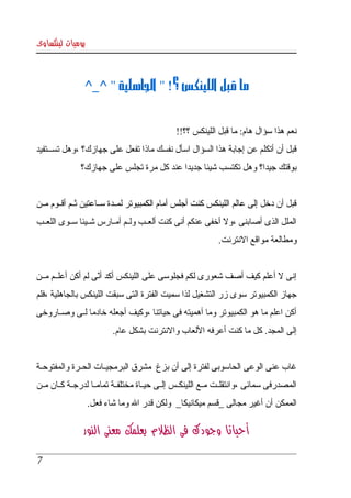 ‫يوميات لينكساوى‬



                 ‫ما قبل اللينكس ؟! " الجاهلية " ^_^‬


                                                 ‫نعم هذا سؤال هام: ما قبل اللينكس ؟؟!!‬
‫قبل  أن  أتكلم عن  إجابة هذا السؤال اسأل نفسك ماذا تفعل على جهازك؟ ،وهل تسكككتفيد ‬
                ‫بوقتك جيدا؟ وهل تكتسب شيئا جديدا عند كل مرة تجلس على جهازك؟‬


‫قبل  أن دخل إلى عالم اللينكس كنت أجلس أمام الكمبيوتر لمككدة سككاعتين ثككم أقككوم مككن ‬
‫الملل الذى أصابنى ،ول أخفى عنكم أنى كنت ألعككب ولككم أمككارس شككيئا سككوى اللعككب ‬
                                                                ‫ومطالعة مواقع النترنت.‬


‫إنى   أعلم كيف أصف شعورى لكم فجلوسى على اللينكس أكد أنى لم أكن أعلككم مككن ‬
                     ‫ّ‬                                                ‫ل‬
‫جهاز الكمبيوتر  سوى  زر التشغيل لذا سميت الفترة التى سبقت اللينكس بالجاهلية ،فلم ‬
‫أكن اعلم ما هو الكمبيوتر وما أهميته فى حياتنا ،وكيف أجعله خادما لككى وصككاروخى ‬
                           ‫إلى المجد. كل ما كنت أعرفه اللعاب والنترنت بشكل عام.‬


‫غاب عنى الوعى الحاسوبى لفترة إلى أن بزغ  مشرق البرمجيككات الحككرة والمفتوحككة ‬
‫المصدرفى  سمائى ،وانتقلككت مككع اللينكككس إلككى حيككاة مختلفككة تمامككا لدرجككة كككان مككن ‬
                  ‫الممكن أن أغير مجالى _قسم ميكانيكا_  ولكن قدر ال وما شاء فعل.‬

                 ‫أحيانا وجودك فى الظلم يعلمك معنى النور‬

 ‫7‬
 
