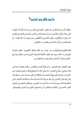 ‫يوميات لينكساوى‬



                         ‫ما هو نظام جنو/لينكس ؟‬


‫سنتكلم الن عن نظام قوى ،جد خطير ،أعتبره فى نظككرى مككن أهككم الحككداث الهامككة ‬
                                                      ‫ِ‬
‫التى  حدثت بالقرن العشرين ومازال مواصككل فككى القككرن الحككادى والعشككرين بفضككل ‬
‫ال ،وحاز لب الكثيرين وعقول المطورين الحقيقيين ،وجرى فى دماء 03 مليونا  من ‬
                                 ‫المستخدمين ،ومازال العدد يزيد بفضل رب العالمين.‬


‫نظام اللينكس)جنو/لينكس(  هو  عبارة  عن  نظام  تشغيل  للكمبيوتر  ،يمكن  مقارنته ‬
‫بالويندوز أو الماك ،وهو أحد أخطر النظمة المتواجدة الككتي ترعككب عملق البرامككج ‬
                                ‫"مايكروسوفت" لما لها من قبول قوى عند المطورين.‬


‫يعتبر اللينكس شبيه لليونكس _وهو نظام أقدم من اللينكككس_ ولكنككه يختلككف عنككه فككى ‬
‫كونه مجاني و مفتوح المصدر. هذا يعني أنككك   تسككتطيع فقككط أن تقككوم بتحميلككه مككن ‬
                                         ‫ل‬
‫النترنت و تنزيله على جهازك فحسب بل بإمكانك أن تقككوم بنسككخه علككى اسككطوانات ‬
‫وتوزعها على الخرين ولن تجد من يقل لككك هككذه قرصككنة ،وبإمكانككك التعككديل علككى ‬
‫النظام كما تشاء وبحرية تامككة ، وتشككارك بككه الخريككن ،وبإمكككان المطككورين تحميككل ‬
‫الكككود  المصككدرى  للنظككام، ليتمكنككوا مككن تعككديلها و تطويرهككا لتككوفر إحتياجككاتهم.‬




                                                                                       ‫8‬
 