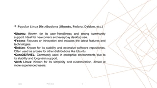 Pitch Deck 3
20XX
 Popular Linux Distributions (Ubuntu, Fedora, Debian, etc.)
•Ubuntu: Known for its user-friendliness and strong community
support. Ideal for newcomers and everyday desktop use.
•Fedora: Focuses on innovation and includes the latest features and
technologies.
•Debian: Known for its stability and extensive software repositories.
Often used as a base for other distributions like Ubuntu.
•CentOS/RHEL: Commonly used in enterprise environments due to
its stability and long-term support.
•Arch Linux: Known for its simplicity and customization, aimed at
more experienced users.
 