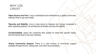 WHY USE
LINUX?
•Open Source and Free: Linux is developed and maintained by a global community,
making it free to use and modify.
•Security and Stability: Linux is less prone to malware and viruses compared to
other operating systems. Its architecture promotes security and stability.
•Customizability: Users can customize their system to meet their specific needs,
from the kernel level to the user interface.
•Active Community Support: There is a vast amount of community support
available through forums, mailing lists, and online documentation.
 